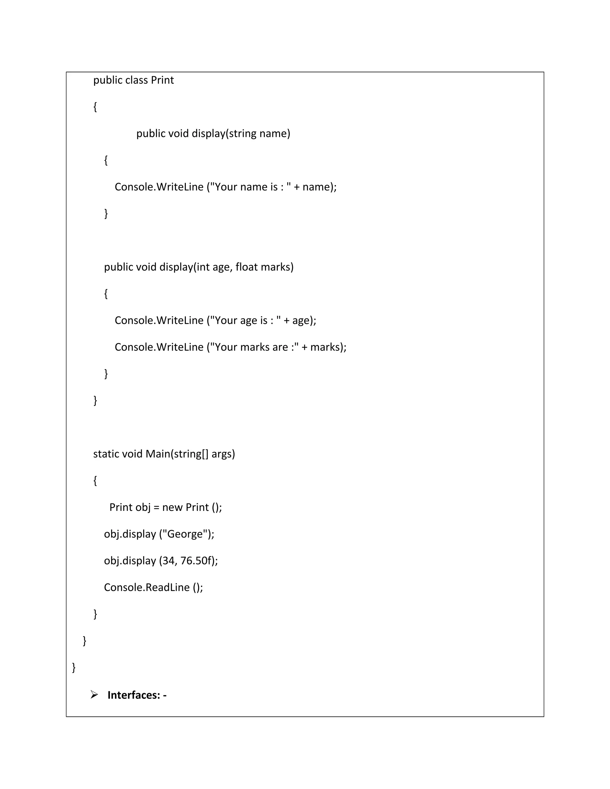 public class Print
{
public void display(string name)
{
Console.WriteLine ("Your name is : " + name);
}
public void display(int age, float marks)
{
Console.WriteLine ("Your age is : " + age);
Console.WriteLine ("Your marks are :" + marks);
}
}
static void Main(string[] args)
{
Print obj = new Print ();
obj.display ("George");
obj.display (34, 76.50f);
Console.ReadLine ();
}
}
}
 Interfaces: -
 