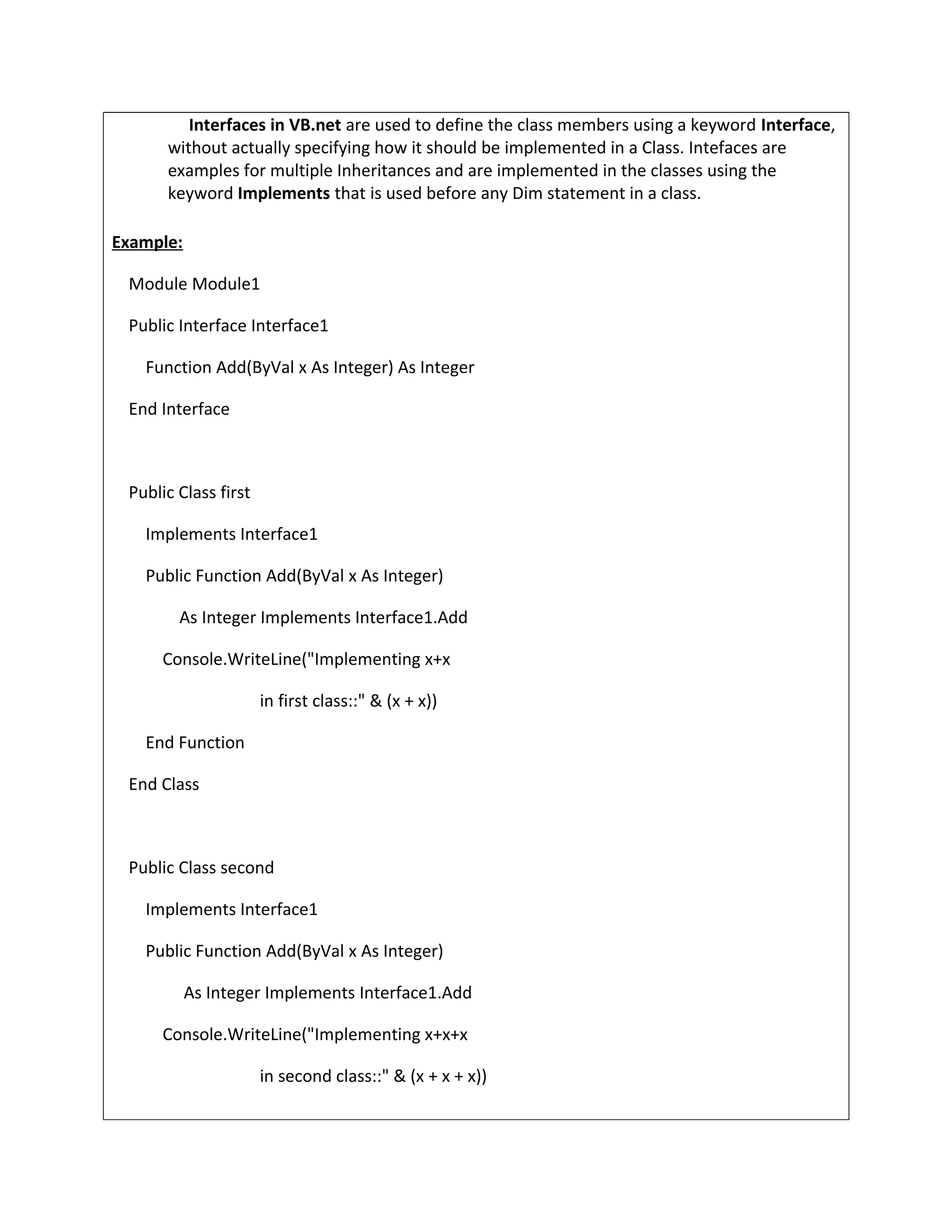 Interfaces in VB.net are used to define the class members using a keyword Interface,
without actually specifying how it should be implemented in a Class. Intefaces are
examples for multiple Inheritances and are implemented in the classes using the
keyword Implements that is used before any Dim statement in a class.
Example:
Module Module1
Public Interface Interface1
Function Add(ByVal x As Integer) As Integer
End Interface
Public Class first
Implements Interface1
Public Function Add(ByVal x As Integer)
As Integer Implements Interface1.Add
Console.WriteLine("Implementing x+x
in first class::" & (x + x))
End Function
End Class
Public Class second
Implements Interface1
Public Function Add(ByVal x As Integer)
As Integer Implements Interface1.Add
Console.WriteLine("Implementing x+x+x
in second class::" & (x + x + x))
 