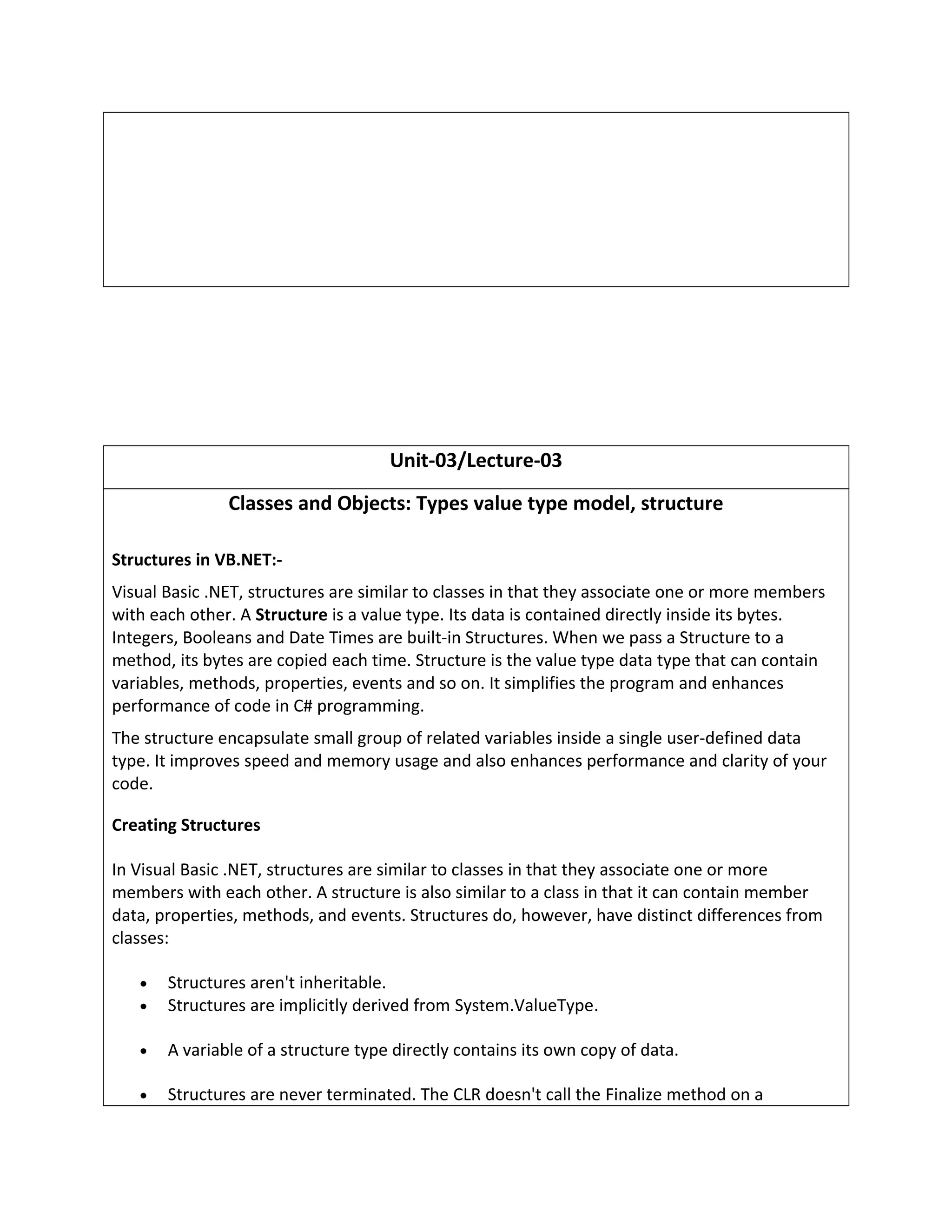 Unit-03/Lecture-03
Classes and Objects: Types value type model, structure
Structures in VB.NET:-
Visual Basic .NET, structures are similar to classes in that they associate one or more members
with each other. A Structure is a value type. Its data is contained directly inside its bytes.
Integers, Booleans and Date Times are built-in Structures. When we pass a Structure to a
method, its bytes are copied each time. Structure is the value type data type that can contain
variables, methods, properties, events and so on. It simplifies the program and enhances
performance of code in C# programming.
The structure encapsulate small group of related variables inside a single user-defined data
type. It improves speed and memory usage and also enhances performance and clarity of your
code.
Creating Structures
In Visual Basic .NET, structures are similar to classes in that they associate one or more
members with each other. A structure is also similar to a class in that it can contain member
data, properties, methods, and events. Structures do, however, have distinct differences from
classes:
• Structures aren't inheritable.
• Structures are implicitly derived from System.ValueType.
• A variable of a structure type directly contains its own copy of data.
• Structures are never terminated. The CLR doesn't call the Finalize method on a
 