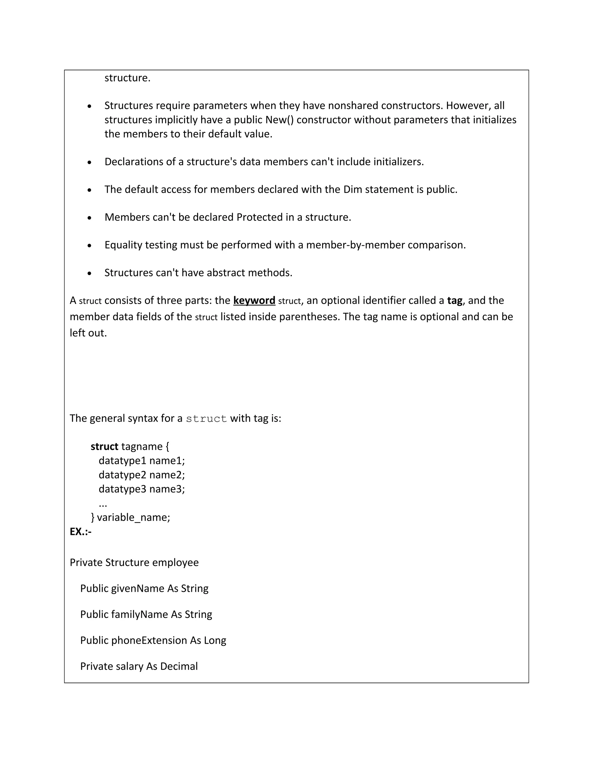 structure.
• Structures require parameters when they have nonshared constructors. However, all
structures implicitly have a public New() constructor without parameters that initializes
the members to their default value.
• Declarations of a structure's data members can't include initializers.
• The default access for members declared with the Dim statement is public.
• Members can't be declared Protected in a structure.
• Equality testing must be performed with a member-by-member comparison.
• Structures can't have abstract methods.
A struct consists of three parts: the keyword struct, an optional identifier called a tag, and the
member data fields of the struct listed inside parentheses. The tag name is optional and can be
left out.
The general syntax for a struct with tag is:
struct tagname {
datatype1 name1;
datatype2 name2;
datatype3 name3;
...
} variable_name;
EX.:-
Private Structure employee
Public givenName As String
Public familyName As String
Public phoneExtension As Long
Private salary As Decimal
 