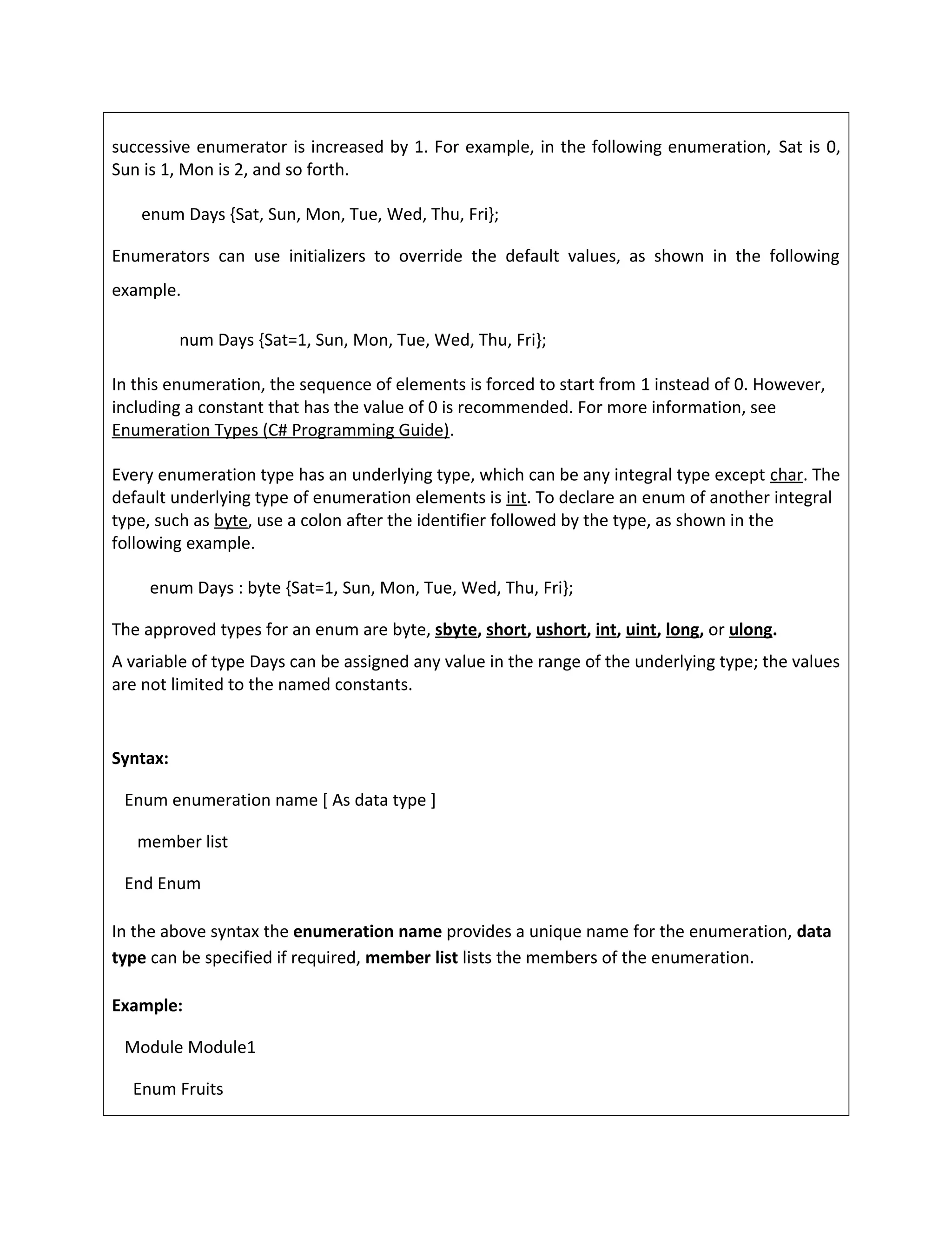 successive enumerator is increased by 1. For example, in the following enumeration, Sat is 0,
Sun is 1, Mon is 2, and so forth.
enum Days {Sat, Sun, Mon, Tue, Wed, Thu, Fri};
Enumerators can use initializers to override the default values, as shown in the following
example.
num Days {Sat=1, Sun, Mon, Tue, Wed, Thu, Fri};
In this enumeration, the sequence of elements is forced to start from 1 instead of 0. However,
including a constant that has the value of 0 is recommended. For more information, see
Enumeration Types (C# Programming Guide).
Every enumeration type has an underlying type, which can be any integral type except char. The
default underlying type of enumeration elements is int. To declare an enum of another integral
type, such as byte, use a colon after the identifier followed by the type, as shown in the
following example.
enum Days : byte {Sat=1, Sun, Mon, Tue, Wed, Thu, Fri};
The approved types for an enum are byte, sbyte, short, ushort, int, uint, long, or ulong.
A variable of type Days can be assigned any value in the range of the underlying type; the values
are not limited to the named constants.
Syntax:
Enum enumeration name [ As data type ]
member list
End Enum
In the above syntax the enumeration name provides a unique name for the enumeration, data
type can be specified if required, member list lists the members of the enumeration.
Example:
Module Module1
Enum Fruits
 