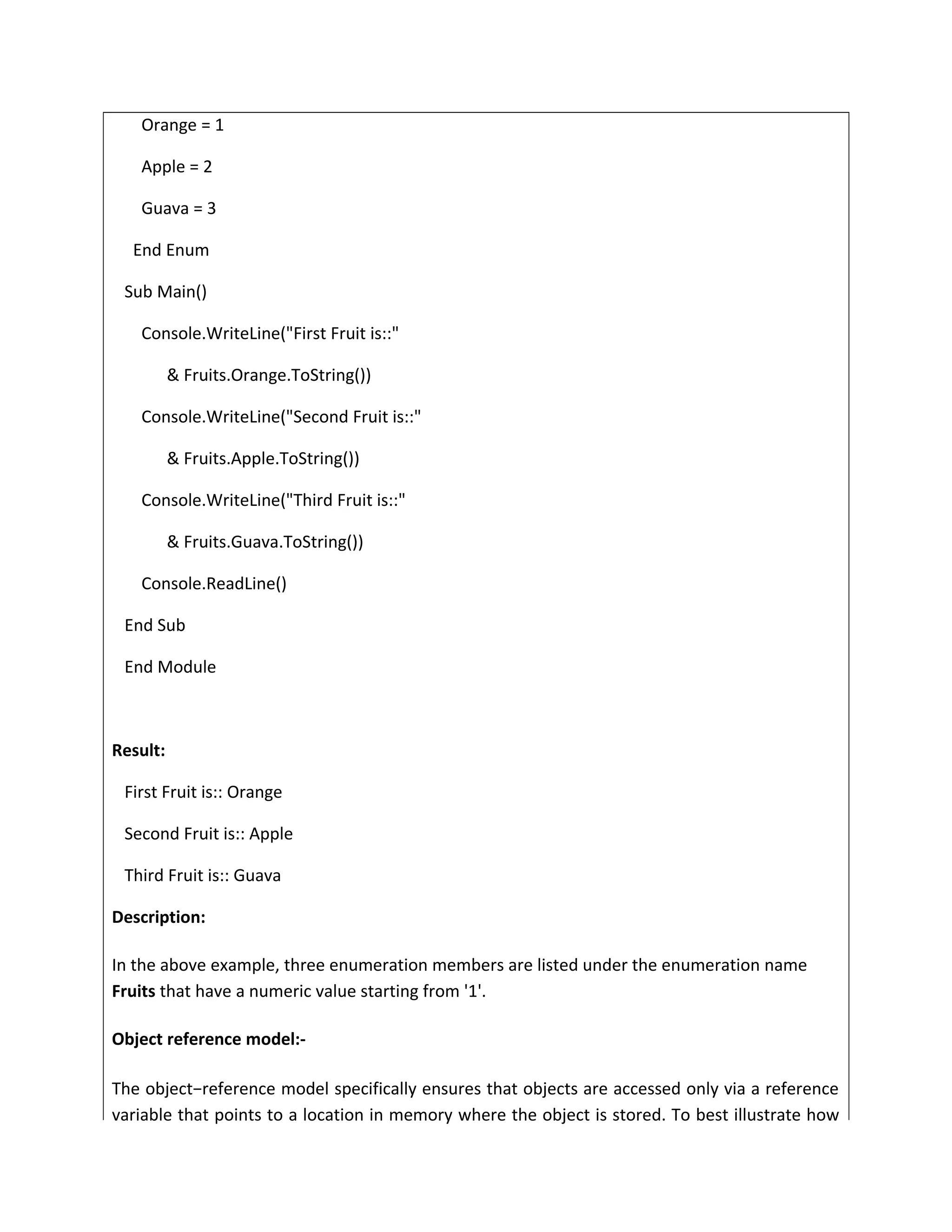 Orange = 1
Apple = 2
Guava = 3
End Enum
Sub Main()
Console.WriteLine("First Fruit is::"
& Fruits.Orange.ToString())
Console.WriteLine("Second Fruit is::"
& Fruits.Apple.ToString())
Console.WriteLine("Third Fruit is::"
& Fruits.Guava.ToString())
Console.ReadLine()
End Sub
End Module
Result:
First Fruit is:: Orange
Second Fruit is:: Apple
Third Fruit is:: Guava
Description:
In the above example, three enumeration members are listed under the enumeration name
Fruits that have a numeric value starting from '1'.
Object reference model:-
The object−reference model specifically ensures that objects are accessed only via a reference
variable that points to a location in memory where the object is stored. To best illustrate how
 