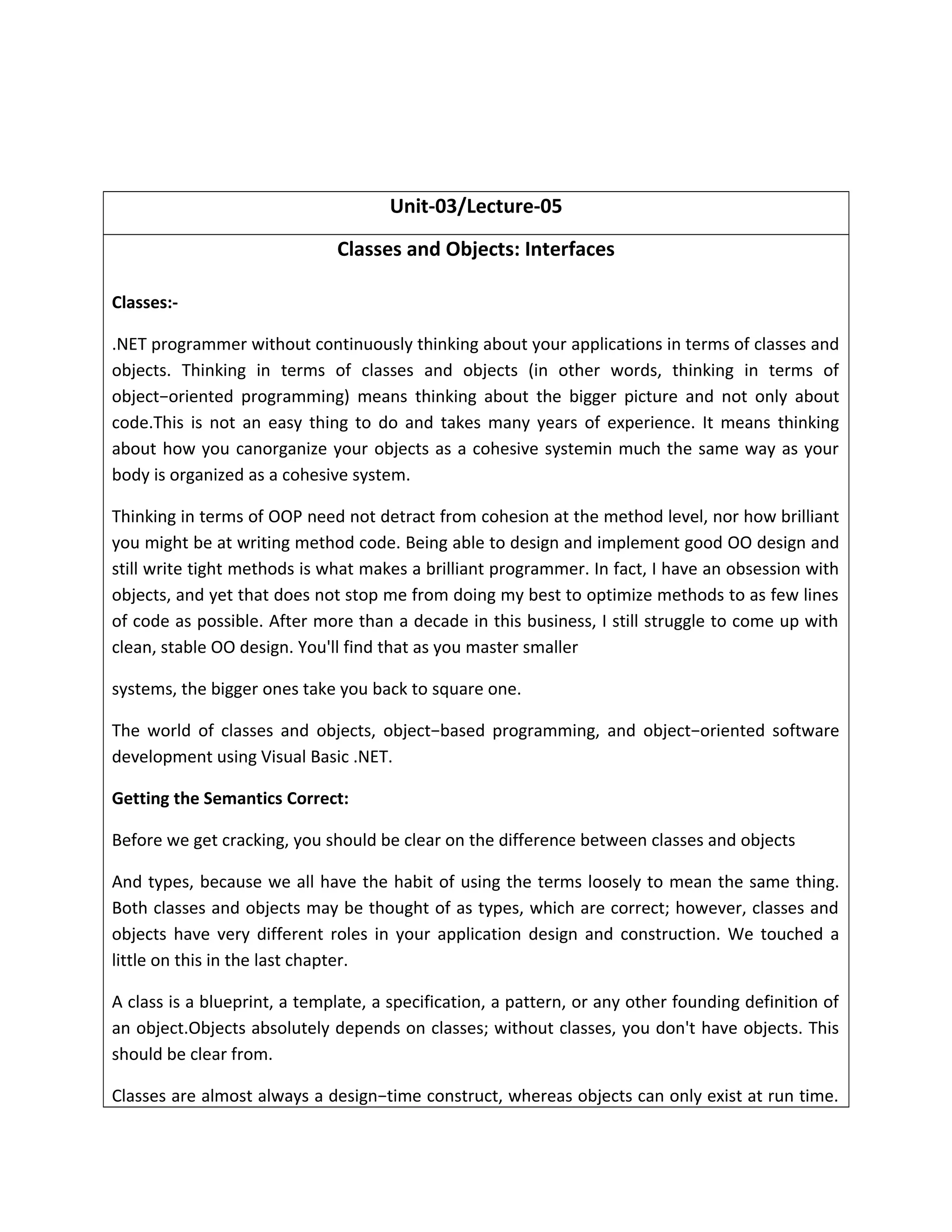 Unit-03/Lecture-05
Classes and Objects: Interfaces
Classes:-
.NET programmer without continuously thinking about your applications in terms of classes and
objects. Thinking in terms of classes and objects (in other words, thinking in terms of
object−oriented programming) means thinking about the bigger picture and not only about
code.This is not an easy thing to do and takes many years of experience. It means thinking
about how you canorganize your objects as a cohesive systemin much the same way as your
body is organized as a cohesive system.
Thinking in terms of OOP need not detract from cohesion at the method level, nor how brilliant
you might be at writing method code. Being able to design and implement good OO design and
still write tight methods is what makes a brilliant programmer. In fact, I have an obsession with
objects, and yet that does not stop me from doing my best to optimize methods to as few lines
of code as possible. After more than a decade in this business, I still struggle to come up with
clean, stable OO design. You'll find that as you master smaller
systems, the bigger ones take you back to square one.
The world of classes and objects, object−based programming, and object−oriented software
development using Visual Basic .NET.
Getting the Semantics Correct:
Before we get cracking, you should be clear on the difference between classes and objects
And types, because we all have the habit of using the terms loosely to mean the same thing.
Both classes and objects may be thought of as types, which are correct; however, classes and
objects have very different roles in your application design and construction. We touched a
little on this in the last chapter.
A class is a blueprint, a template, a specification, a pattern, or any other founding definition of
an object.Objects absolutely depends on classes; without classes, you don't have objects. This
should be clear from.
Classes are almost always a design−time construct, whereas objects can only exist at run time.
 