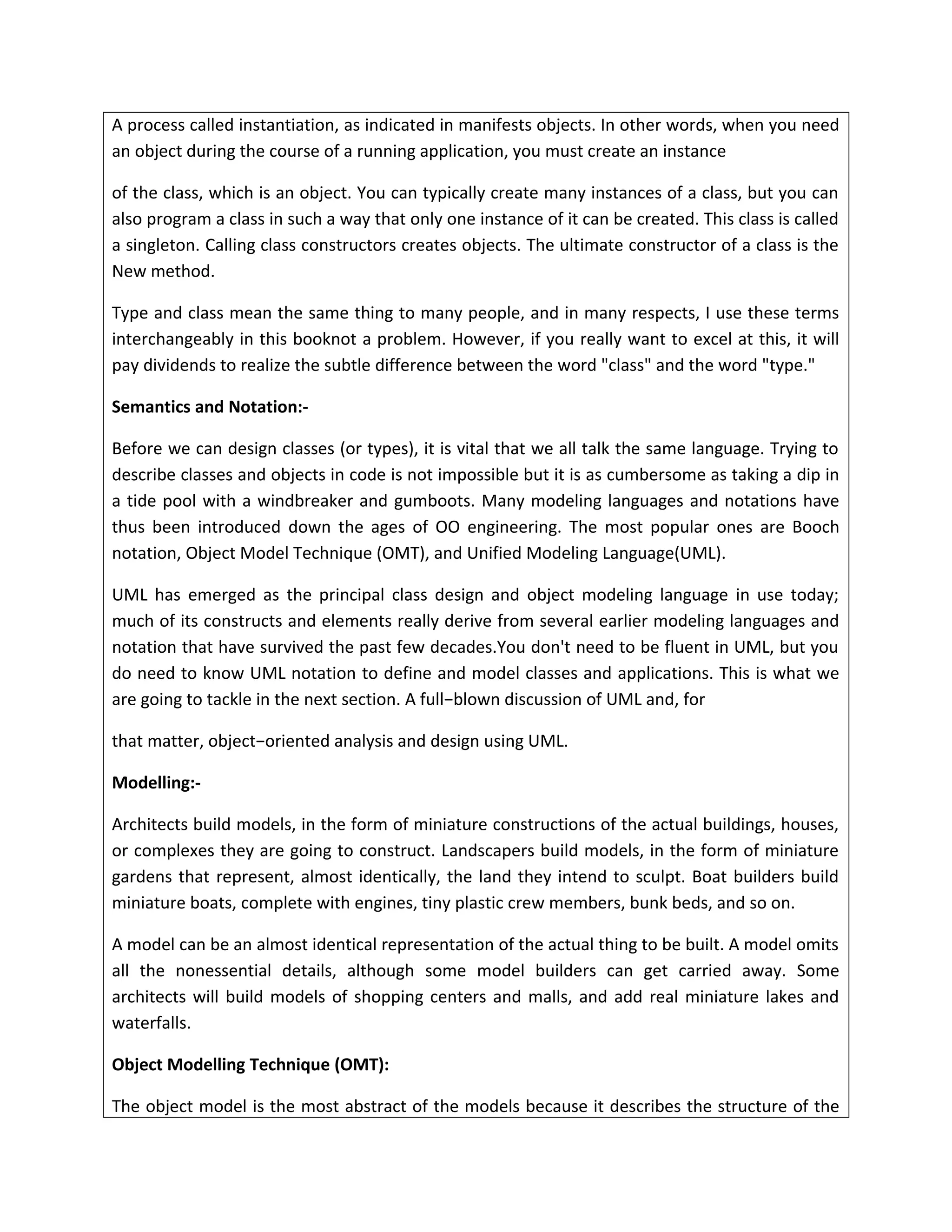 A process called instantiation, as indicated in manifests objects. In other words, when you need
an object during the course of a running application, you must create an instance
of the class, which is an object. You can typically create many instances of a class, but you can
also program a class in such a way that only one instance of it can be created. This class is called
a singleton. Calling class constructors creates objects. The ultimate constructor of a class is the
New method.
Type and class mean the same thing to many people, and in many respects, I use these terms
interchangeably in this booknot a problem. However, if you really want to excel at this, it will
pay dividends to realize the subtle difference between the word "class" and the word "type."
Semantics and Notation:-
Before we can design classes (or types), it is vital that we all talk the same language. Trying to
describe classes and objects in code is not impossible but it is as cumbersome as taking a dip in
a tide pool with a windbreaker and gumboots. Many modeling languages and notations have
thus been introduced down the ages of OO engineering. The most popular ones are Booch
notation, Object Model Technique (OMT), and Unified Modeling Language(UML).
UML has emerged as the principal class design and object modeling language in use today;
much of its constructs and elements really derive from several earlier modeling languages and
notation that have survived the past few decades.You don't need to be fluent in UML, but you
do need to know UML notation to define and model classes and applications. This is what we
are going to tackle in the next section. A full−blown discussion of UML and, for
that matter, object−oriented analysis and design using UML.
Modelling:-
Architects build models, in the form of miniature constructions of the actual buildings, houses,
or complexes they are going to construct. Landscapers build models, in the form of miniature
gardens that represent, almost identically, the land they intend to sculpt. Boat builders build
miniature boats, complete with engines, tiny plastic crew members, bunk beds, and so on.
A model can be an almost identical representation of the actual thing to be built. A model omits
all the nonessential details, although some model builders can get carried away. Some
architects will build models of shopping centers and malls, and add real miniature lakes and
waterfalls.
Object Modelling Technique (OMT):
The object model is the most abstract of the models because it describes the structure of the
 