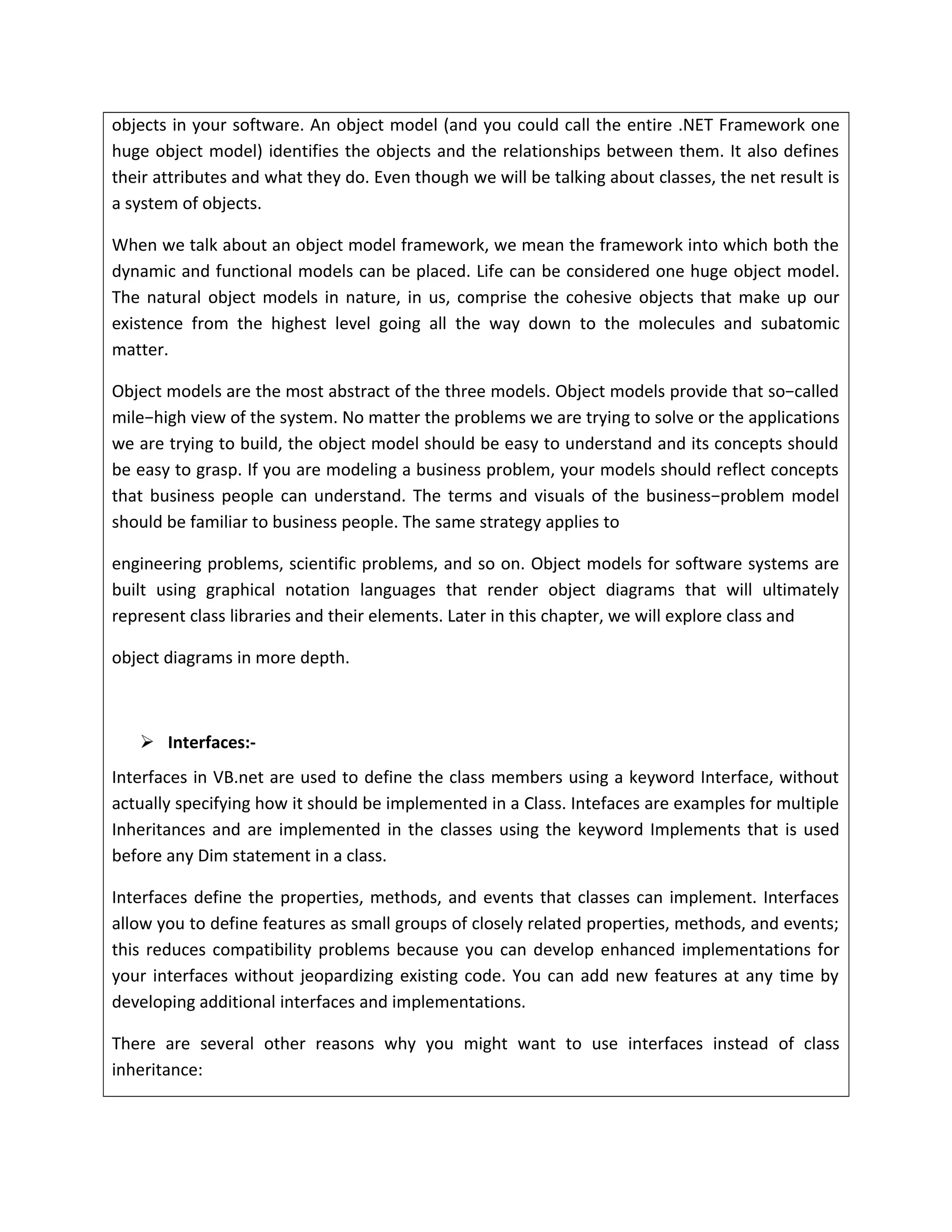 objects in your software. An object model (and you could call the entire .NET Framework one
huge object model) identifies the objects and the relationships between them. It also defines
their attributes and what they do. Even though we will be talking about classes, the net result is
a system of objects.
When we talk about an object model framework, we mean the framework into which both the
dynamic and functional models can be placed. Life can be considered one huge object model.
The natural object models in nature, in us, comprise the cohesive objects that make up our
existence from the highest level going all the way down to the molecules and subatomic
matter.
Object models are the most abstract of the three models. Object models provide that so−called
mile−high view of the system. No matter the problems we are trying to solve or the applications
we are trying to build, the object model should be easy to understand and its concepts should
be easy to grasp. If you are modeling a business problem, your models should reflect concepts
that business people can understand. The terms and visuals of the business−problem model
should be familiar to business people. The same strategy applies to
engineering problems, scientific problems, and so on. Object models for software systems are
built using graphical notation languages that render object diagrams that will ultimately
represent class libraries and their elements. Later in this chapter, we will explore class and
object diagrams in more depth.
 Interfaces:-
Interfaces in VB.net are used to define the class members using a keyword Interface, without
actually specifying how it should be implemented in a Class. Intefaces are examples for multiple
Inheritances and are implemented in the classes using the keyword Implements that is used
before any Dim statement in a class.
Interfaces define the properties, methods, and events that classes can implement. Interfaces
allow you to define features as small groups of closely related properties, methods, and events;
this reduces compatibility problems because you can develop enhanced implementations for
your interfaces without jeopardizing existing code. You can add new features at any time by
developing additional interfaces and implementations.
There are several other reasons why you might want to use interfaces instead of class
inheritance:
 