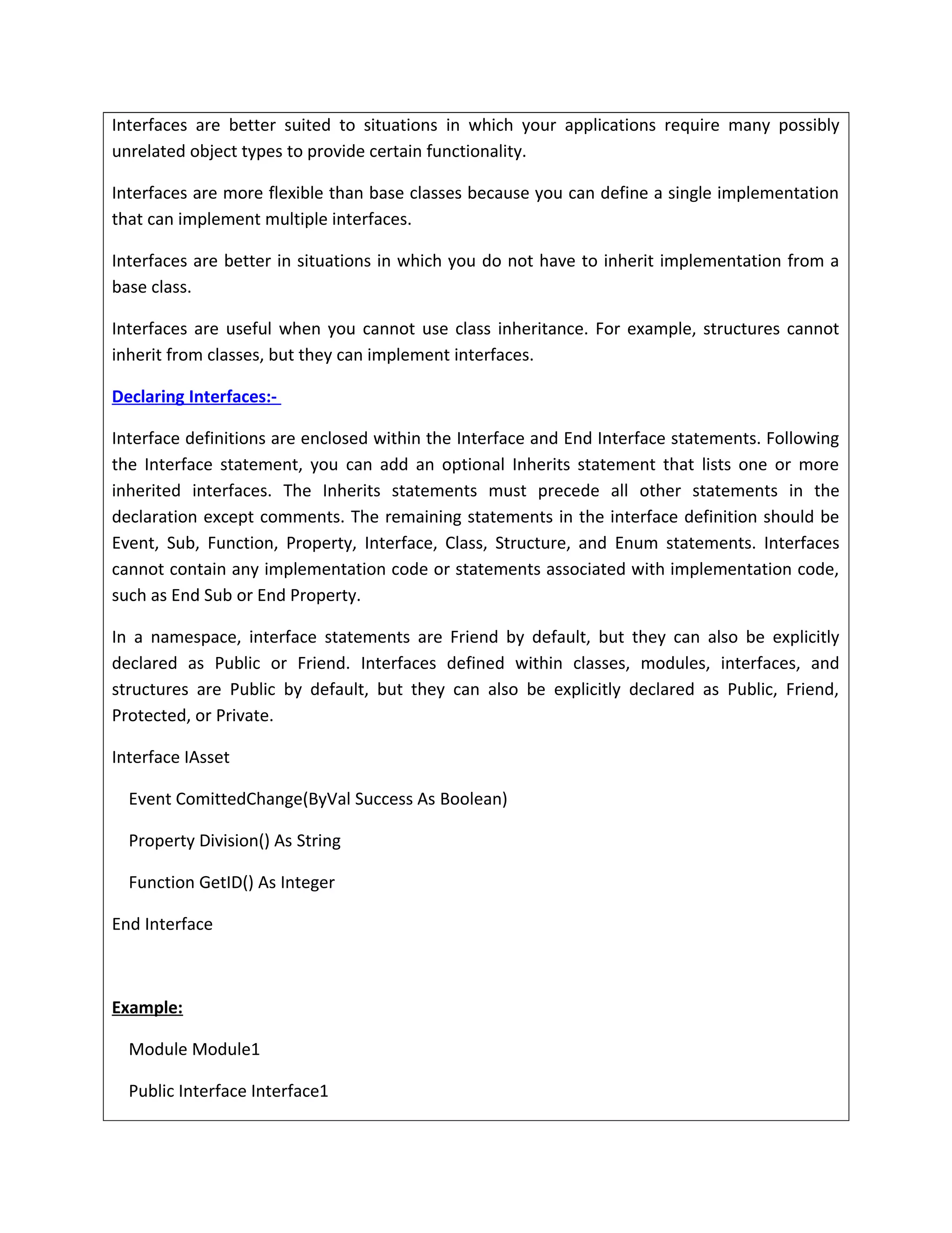Interfaces are better suited to situations in which your applications require many possibly
unrelated object types to provide certain functionality.
Interfaces are more flexible than base classes because you can define a single implementation
that can implement multiple interfaces.
Interfaces are better in situations in which you do not have to inherit implementation from a
base class.
Interfaces are useful when you cannot use class inheritance. For example, structures cannot
inherit from classes, but they can implement interfaces.
Declaring Interfaces:-
Interface definitions are enclosed within the Interface and End Interface statements. Following
the Interface statement, you can add an optional Inherits statement that lists one or more
inherited interfaces. The Inherits statements must precede all other statements in the
declaration except comments. The remaining statements in the interface definition should be
Event, Sub, Function, Property, Interface, Class, Structure, and Enum statements. Interfaces
cannot contain any implementation code or statements associated with implementation code,
such as End Sub or End Property.
In a namespace, interface statements are Friend by default, but they can also be explicitly
declared as Public or Friend. Interfaces defined within classes, modules, interfaces, and
structures are Public by default, but they can also be explicitly declared as Public, Friend,
Protected, or Private.
Interface IAsset
Event ComittedChange(ByVal Success As Boolean)
Property Division() As String
Function GetID() As Integer
End Interface
Example:
Module Module1
Public Interface Interface1
 