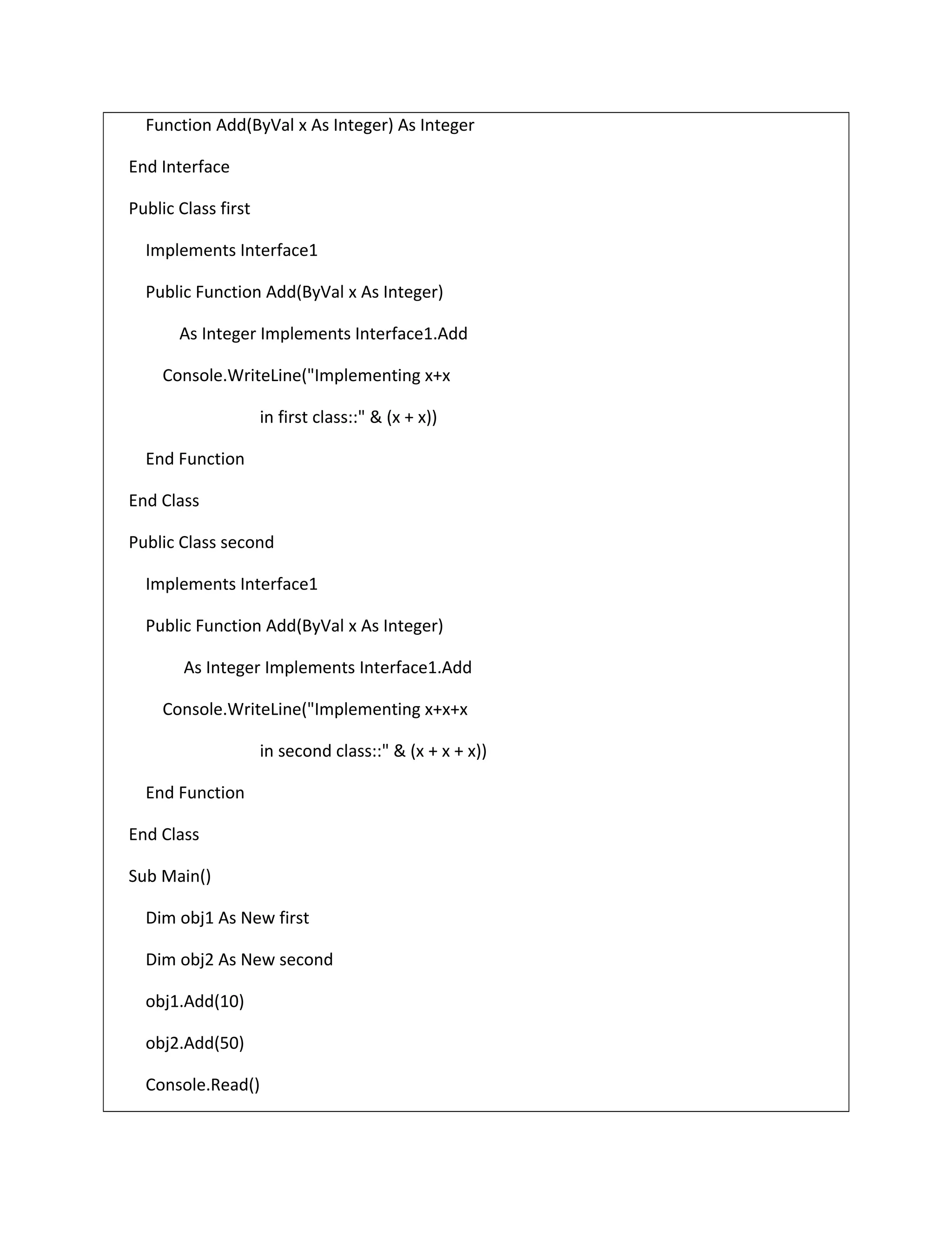 Function Add(ByVal x As Integer) As Integer
End Interface
Public Class first
Implements Interface1
Public Function Add(ByVal x As Integer)
As Integer Implements Interface1.Add
Console.WriteLine("Implementing x+x
in first class::" & (x + x))
End Function
End Class
Public Class second
Implements Interface1
Public Function Add(ByVal x As Integer)
As Integer Implements Interface1.Add
Console.WriteLine("Implementing x+x+x
in second class::" & (x + x + x))
End Function
End Class
Sub Main()
Dim obj1 As New first
Dim obj2 As New second
obj1.Add(10)
obj2.Add(50)
Console.Read()
 