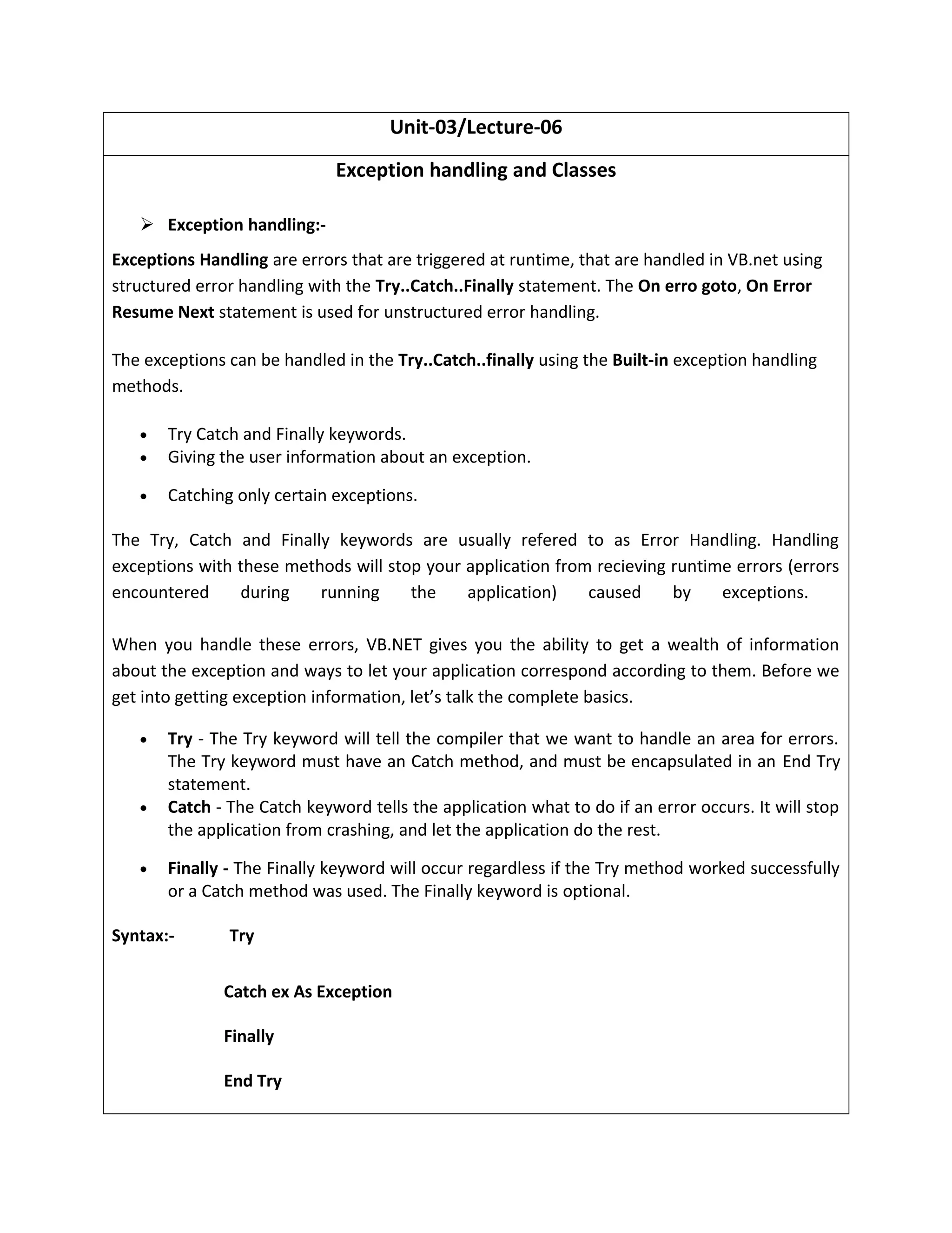 Unit-03/Lecture-06
Exception handling and Classes
 Exception handling:-
Exceptions Handling are errors that are triggered at runtime, that are handled in VB.net using
structured error handling with the Try..Catch..Finally statement. The On erro goto, On Error
Resume Next statement is used for unstructured error handling.
The exceptions can be handled in the Try..Catch..finally using the Built-in exception handling
methods.
• Try Catch and Finally keywords.
• Giving the user information about an exception.
• Catching only certain exceptions.
The Try, Catch and Finally keywords are usually refered to as Error Handling. Handling
exceptions with these methods will stop your application from recieving runtime errors (errors
encountered during running the application) caused by exceptions.
When you handle these errors, VB.NET gives you the ability to get a wealth of information
about the exception and ways to let your application correspond according to them. Before we
get into getting exception information, let’s talk the complete basics.
• Try - The Try keyword will tell the compiler that we want to handle an area for errors.
The Try keyword must have an Catch method, and must be encapsulated in an End Try
statement.
• Catch - The Catch keyword tells the application what to do if an error occurs. It will stop
the application from crashing, and let the application do the rest.
• Finally - The Finally keyword will occur regardless if the Try method worked successfully
or a Catch method was used. The Finally keyword is optional.
Syntax:- Try
Catch ex As Exception
Finally
End Try
 