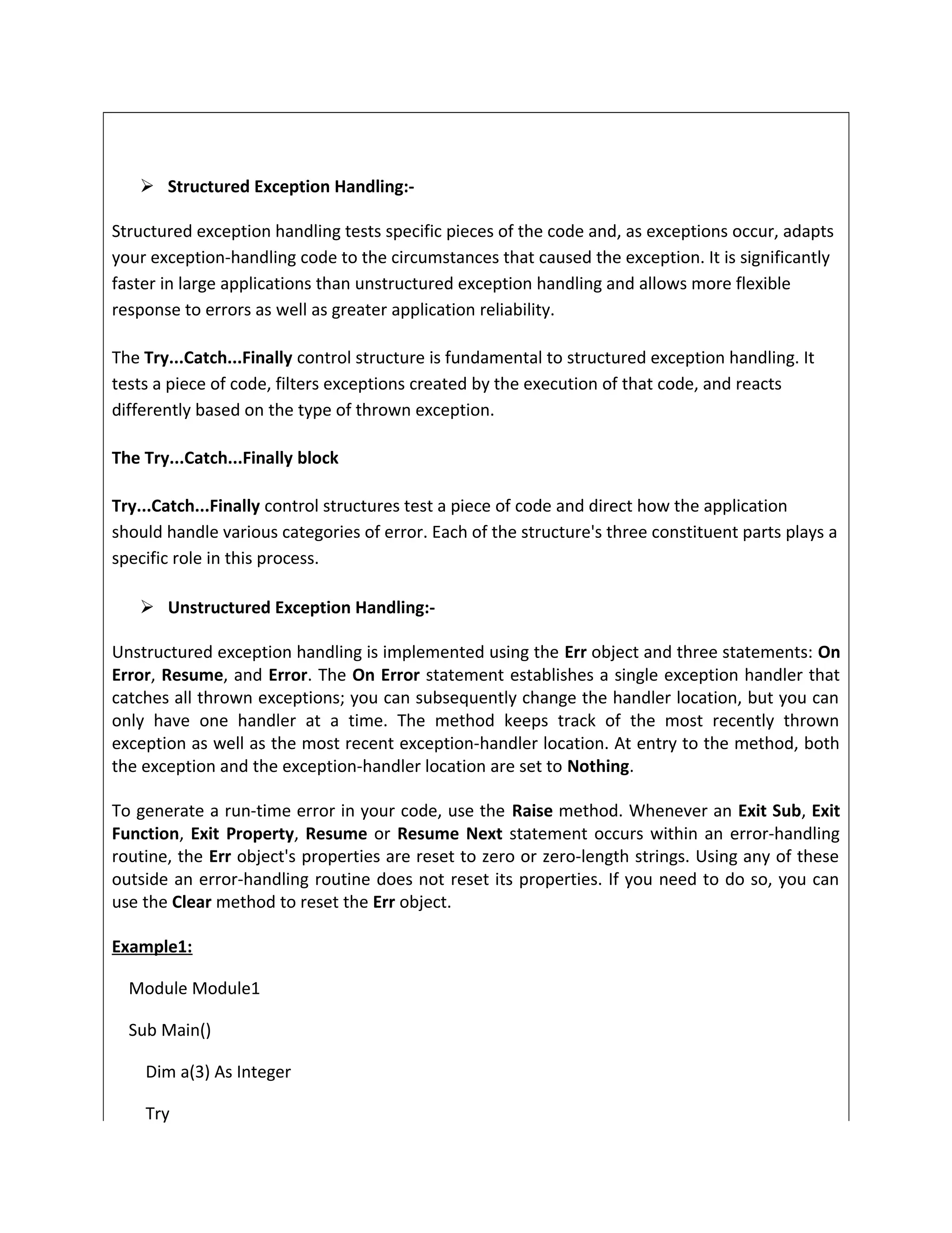  Structured Exception Handling:-
Structured exception handling tests specific pieces of the code and, as exceptions occur, adapts
your exception-handling code to the circumstances that caused the exception. It is significantly
faster in large applications than unstructured exception handling and allows more flexible
response to errors as well as greater application reliability.
The Try...Catch...Finally control structure is fundamental to structured exception handling. It
tests a piece of code, filters exceptions created by the execution of that code, and reacts
differently based on the type of thrown exception.
The Try...Catch...Finally block
Try...Catch...Finally control structures test a piece of code and direct how the application
should handle various categories of error. Each of the structure's three constituent parts plays a
specific role in this process.
 Unstructured Exception Handling:-
Unstructured exception handling is implemented using the Err object and three statements: On
Error, Resume, and Error. The On Error statement establishes a single exception handler that
catches all thrown exceptions; you can subsequently change the handler location, but you can
only have one handler at a time. The method keeps track of the most recently thrown
exception as well as the most recent exception-handler location. At entry to the method, both
the exception and the exception-handler location are set to Nothing.
To generate a run-time error in your code, use the Raise method. Whenever an Exit Sub, Exit
Function, Exit Property, Resume or Resume Next statement occurs within an error-handling
routine, the Err object's properties are reset to zero or zero-length strings. Using any of these
outside an error-handling routine does not reset its properties. If you need to do so, you can
use the Clear method to reset the Err object.
Example1:
Module Module1
Sub Main()
Dim a(3) As Integer
Try
 