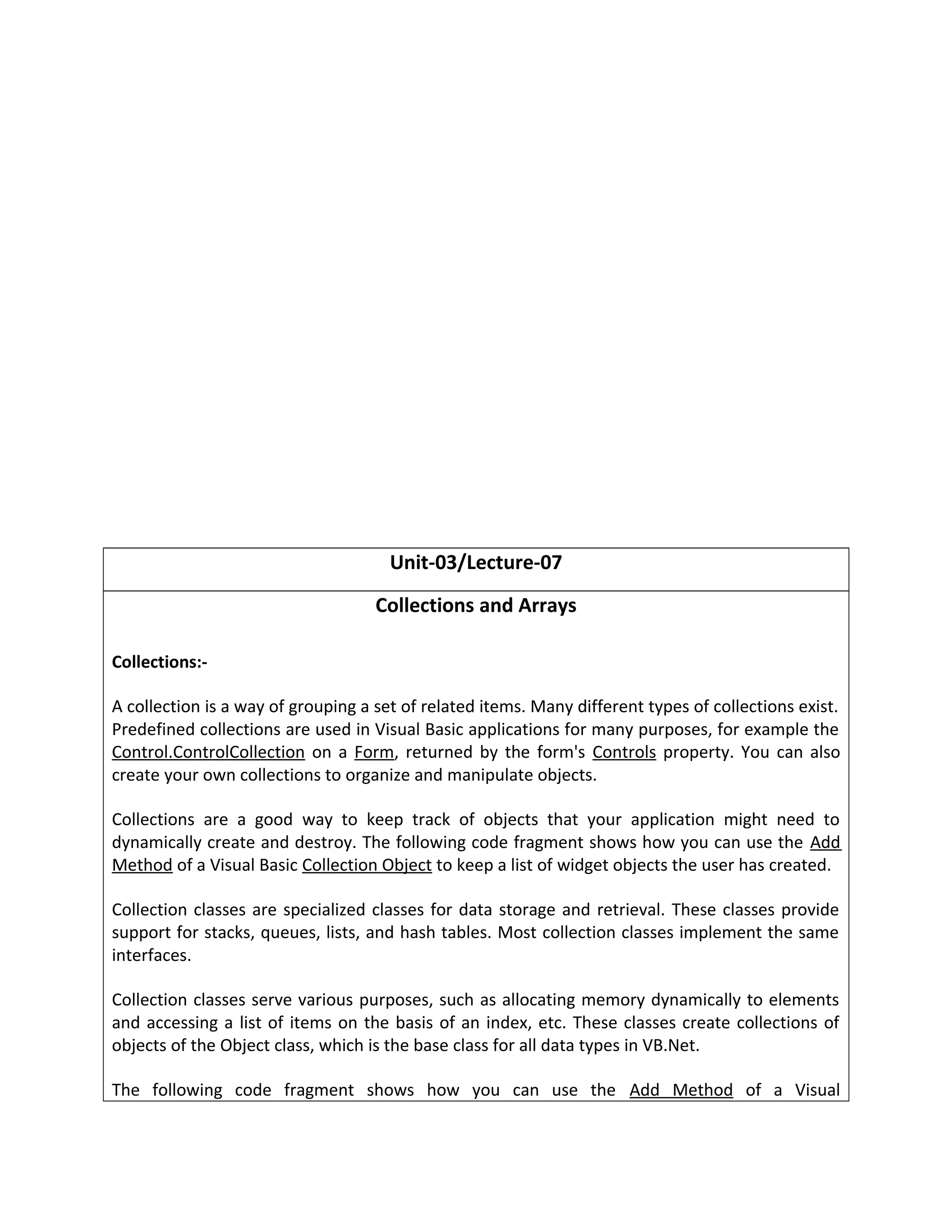 Unit-03/Lecture-07
Collections and Arrays
Collections:-
A collection is a way of grouping a set of related items. Many different types of collections exist.
Predefined collections are used in Visual Basic applications for many purposes, for example the
Control.ControlCollection on a Form, returned by the form's Controls property. You can also
create your own collections to organize and manipulate objects.
Collections are a good way to keep track of objects that your application might need to
dynamically create and destroy. The following code fragment shows how you can use the Add
Method of a Visual Basic Collection Object to keep a list of widget objects the user has created.
Collection classes are specialized classes for data storage and retrieval. These classes provide
support for stacks, queues, lists, and hash tables. Most collection classes implement the same
interfaces.
Collection classes serve various purposes, such as allocating memory dynamically to elements
and accessing a list of items on the basis of an index, etc. These classes create collections of
objects of the Object class, which is the base class for all data types in VB.Net.
The following code fragment shows how you can use the Add Method of a Visual
 
