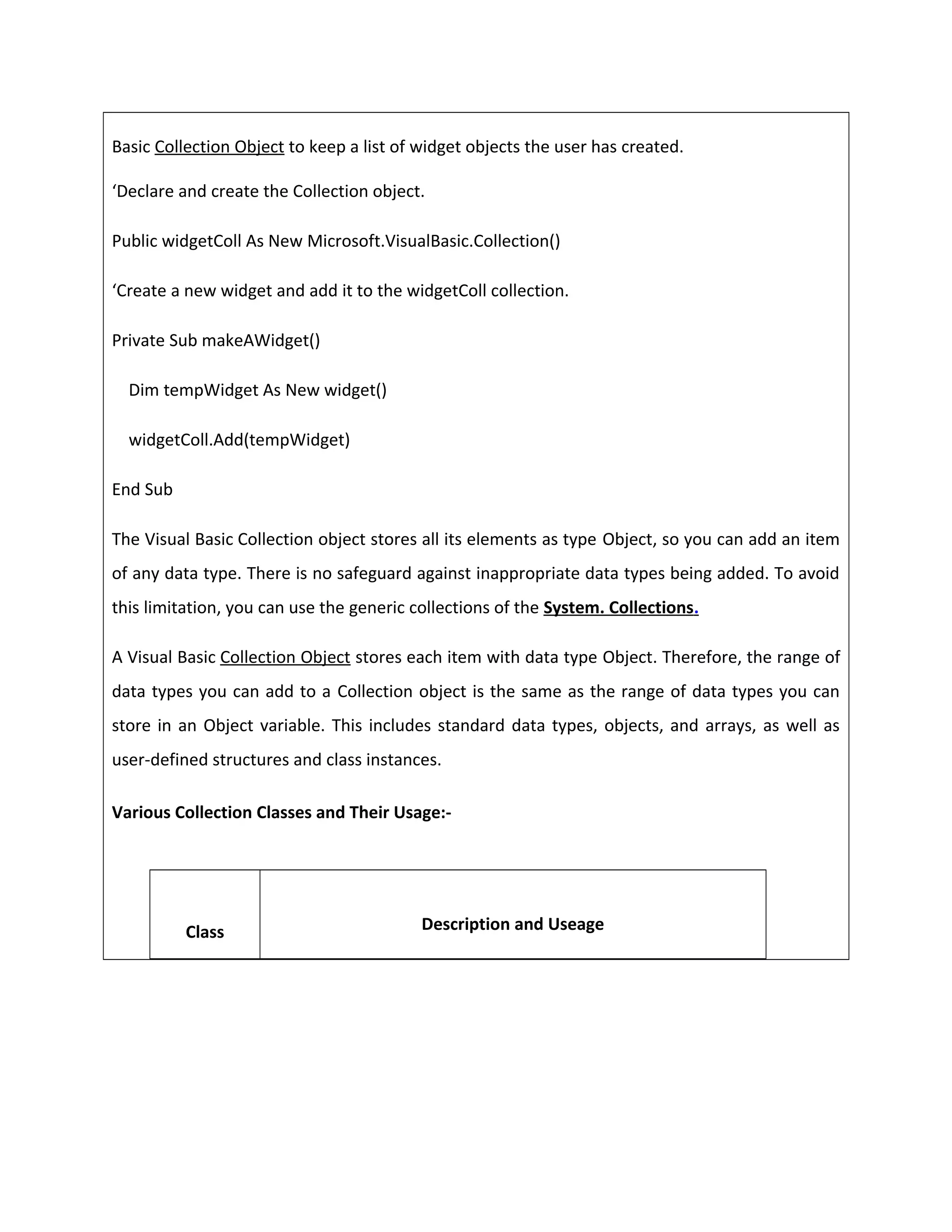 Basic Collection Object to keep a list of widget objects the user has created.
‘Declare and create the Collection object.
Public widgetColl As New Microsoft.VisualBasic.Collection()
‘Create a new widget and add it to the widgetColl collection.
Private Sub makeAWidget()
Dim tempWidget As New widget()
widgetColl.Add(tempWidget)
End Sub
The Visual Basic Collection object stores all its elements as type Object, so you can add an item
of any data type. There is no safeguard against inappropriate data types being added. To avoid
this limitation, you can use the generic collections of the System. Collections.
A Visual Basic Collection Object stores each item with data type Object. Therefore, the range of
data types you can add to a Collection object is the same as the range of data types you can
store in an Object variable. This includes standard data types, objects, and arrays, as well as
user-defined structures and class instances.
Various Collection Classes and Their Usage:-
Class Description and Useage
 