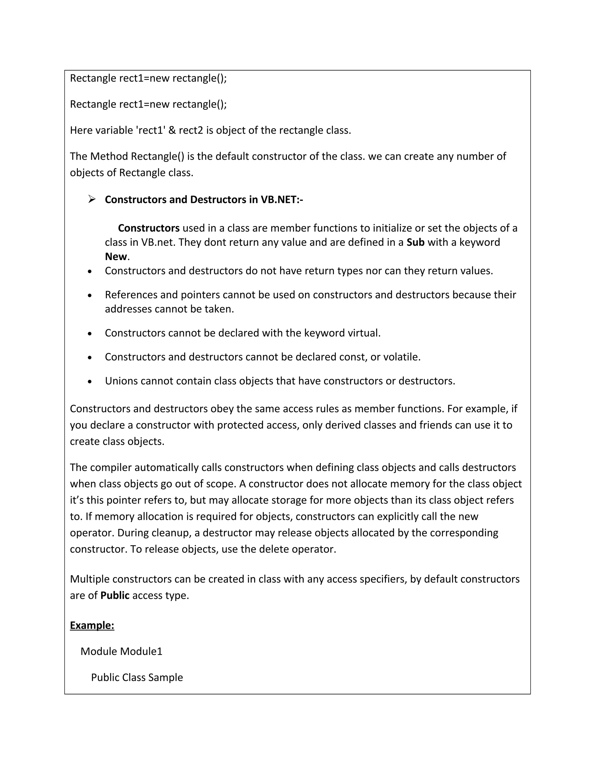 Rectangle rect1=new rectangle();
Rectangle rect1=new rectangle();
Here variable 'rect1' & rect2 is object of the rectangle class.
The Method Rectangle() is the default constructor of the class. we can create any number of
objects of Rectangle class.
 Constructors and Destructors in VB.NET:-
Constructors used in a class are member functions to initialize or set the objects of a
class in VB.net. They dont return any value and are defined in a Sub with a keyword
New.
• Constructors and destructors do not have return types nor can they return values.
• References and pointers cannot be used on constructors and destructors because their
addresses cannot be taken.
• Constructors cannot be declared with the keyword virtual.
• Constructors and destructors cannot be declared const, or volatile.
• Unions cannot contain class objects that have constructors or destructors.
Constructors and destructors obey the same access rules as member functions. For example, if
you declare a constructor with protected access, only derived classes and friends can use it to
create class objects.
The compiler automatically calls constructors when defining class objects and calls destructors
when class objects go out of scope. A constructor does not allocate memory for the class object
it’s this pointer refers to, but may allocate storage for more objects than its class object refers
to. If memory allocation is required for objects, constructors can explicitly call the new
operator. During cleanup, a destructor may release objects allocated by the corresponding
constructor. To release objects, use the delete operator.
Multiple constructors can be created in class with any access specifiers, by default constructors
are of Public access type.
Example:
Module Module1
Public Class Sample
 