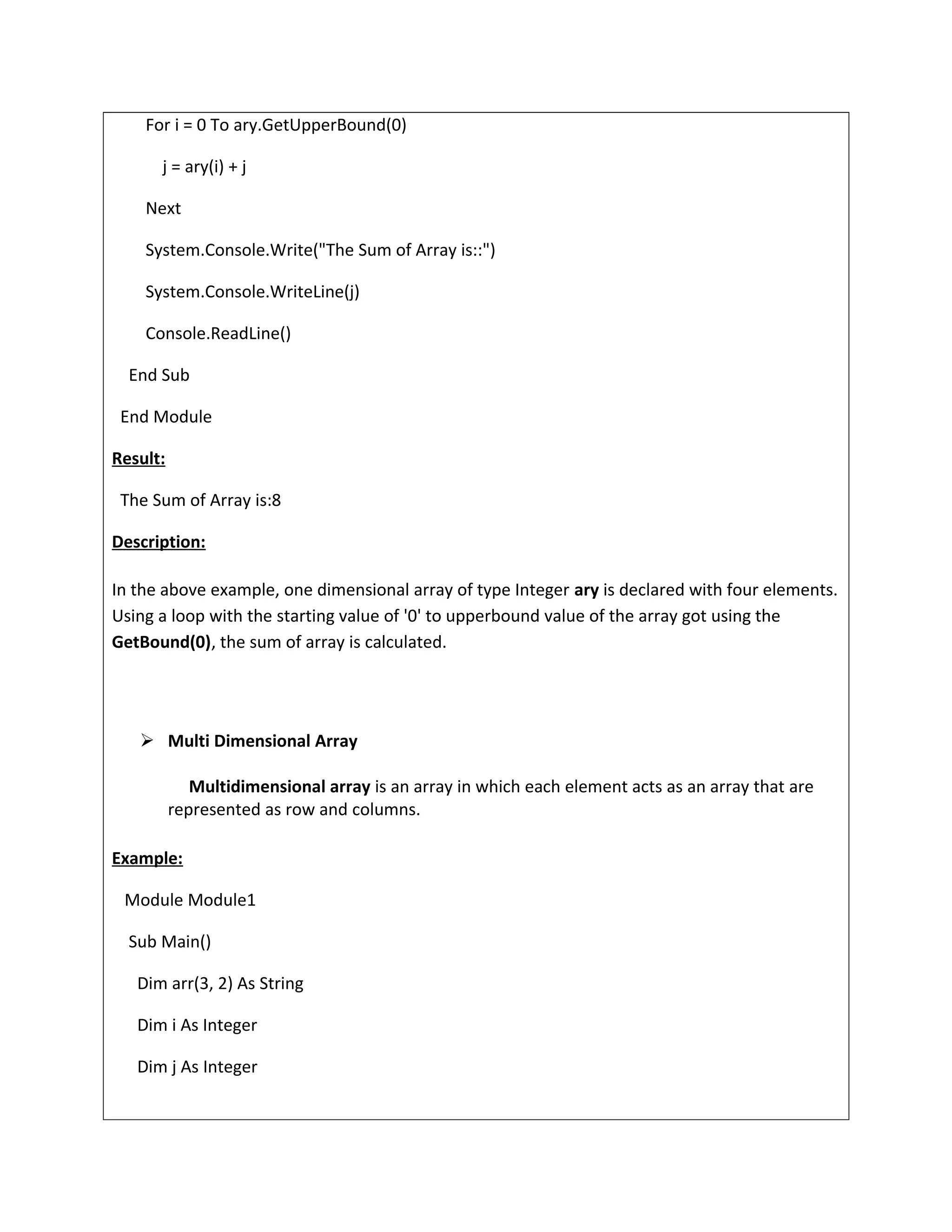 For i = 0 To ary.GetUpperBound(0)
j = ary(i) + j
Next
System.Console.Write("The Sum of Array is::")
System.Console.WriteLine(j)
Console.ReadLine()
End Sub
End Module
Result:
The Sum of Array is:8
Description:
In the above example, one dimensional array of type Integer ary is declared with four elements.
Using a loop with the starting value of '0' to upperbound value of the array got using the
GetBound(0), the sum of array is calculated.
 Multi Dimensional Array
Multidimensional array is an array in which each element acts as an array that are
represented as row and columns.
Example:
Module Module1
Sub Main()
Dim arr(3, 2) As String
Dim i As Integer
Dim j As Integer
 