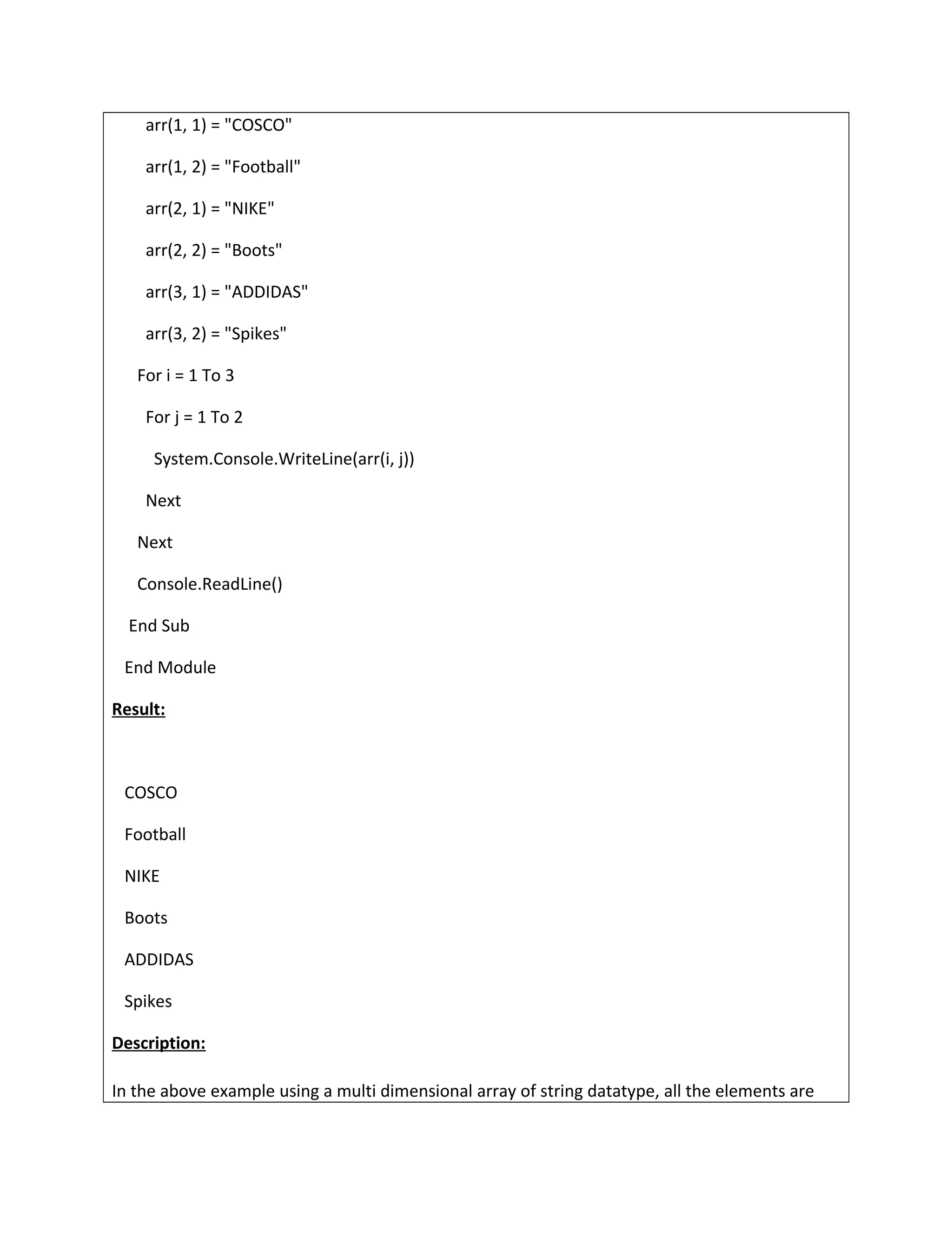 arr(1, 1) = "COSCO"
arr(1, 2) = "Football"
arr(2, 1) = "NIKE"
arr(2, 2) = "Boots"
arr(3, 1) = "ADDIDAS"
arr(3, 2) = "Spikes"
For i = 1 To 3
For j = 1 To 2
System.Console.WriteLine(arr(i, j))
Next
Next
Console.ReadLine()
End Sub
End Module
Result:
COSCO
Football
NIKE
Boots
ADDIDAS
Spikes
Description:
In the above example using a multi dimensional array of string datatype, all the elements are
 