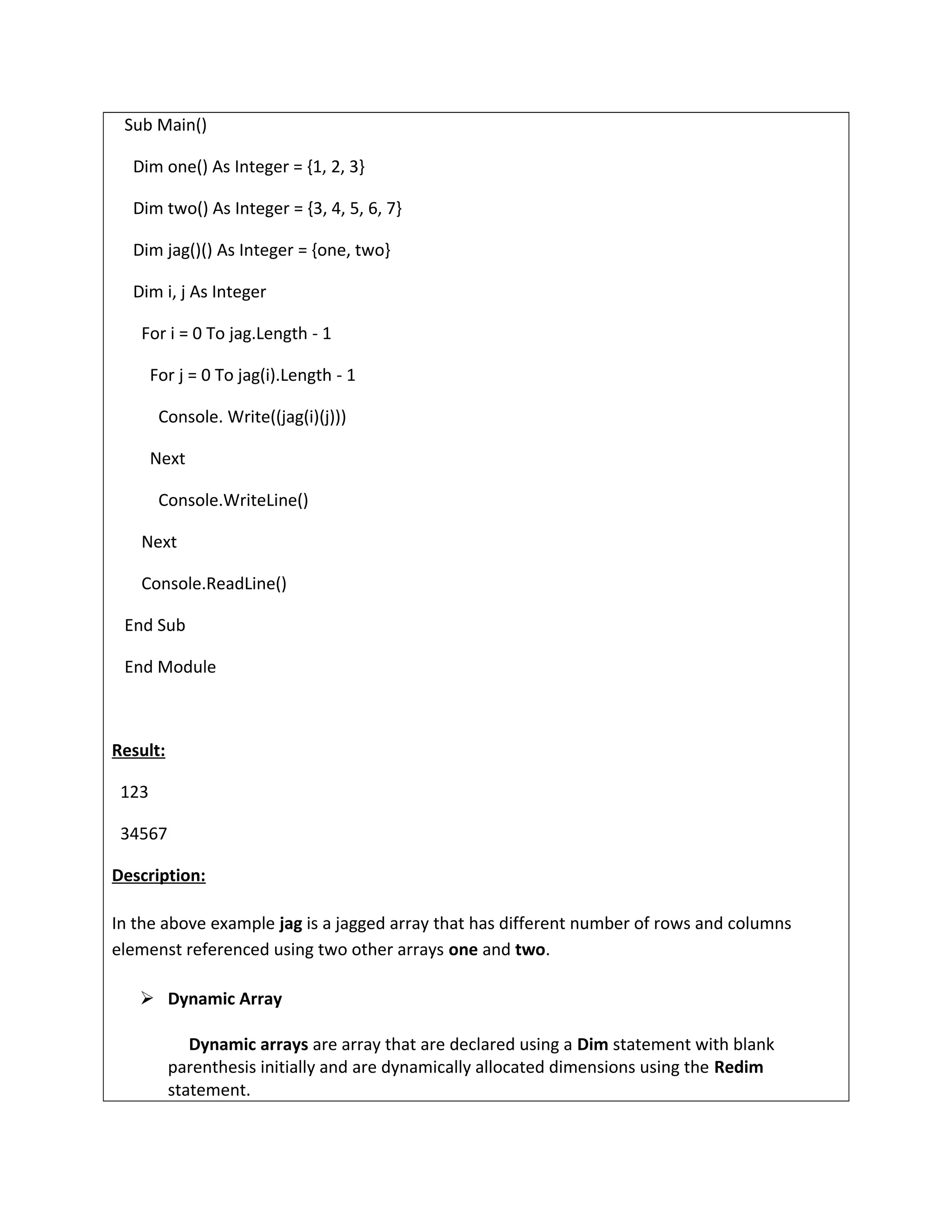 Sub Main()
Dim one() As Integer = {1, 2, 3}
Dim two() As Integer = {3, 4, 5, 6, 7}
Dim jag()() As Integer = {one, two}
Dim i, j As Integer
For i = 0 To jag.Length - 1
For j = 0 To jag(i).Length - 1
Console. Write((jag(i)(j)))
Next
Console.WriteLine()
Next
Console.ReadLine()
End Sub
End Module
Result:
123
34567
Description:
In the above example jag is a jagged array that has different number of rows and columns
elemenst referenced using two other arrays one and two.
 Dynamic Array
Dynamic arrays are array that are declared using a Dim statement with blank
parenthesis initially and are dynamically allocated dimensions using the Redim
statement.
 