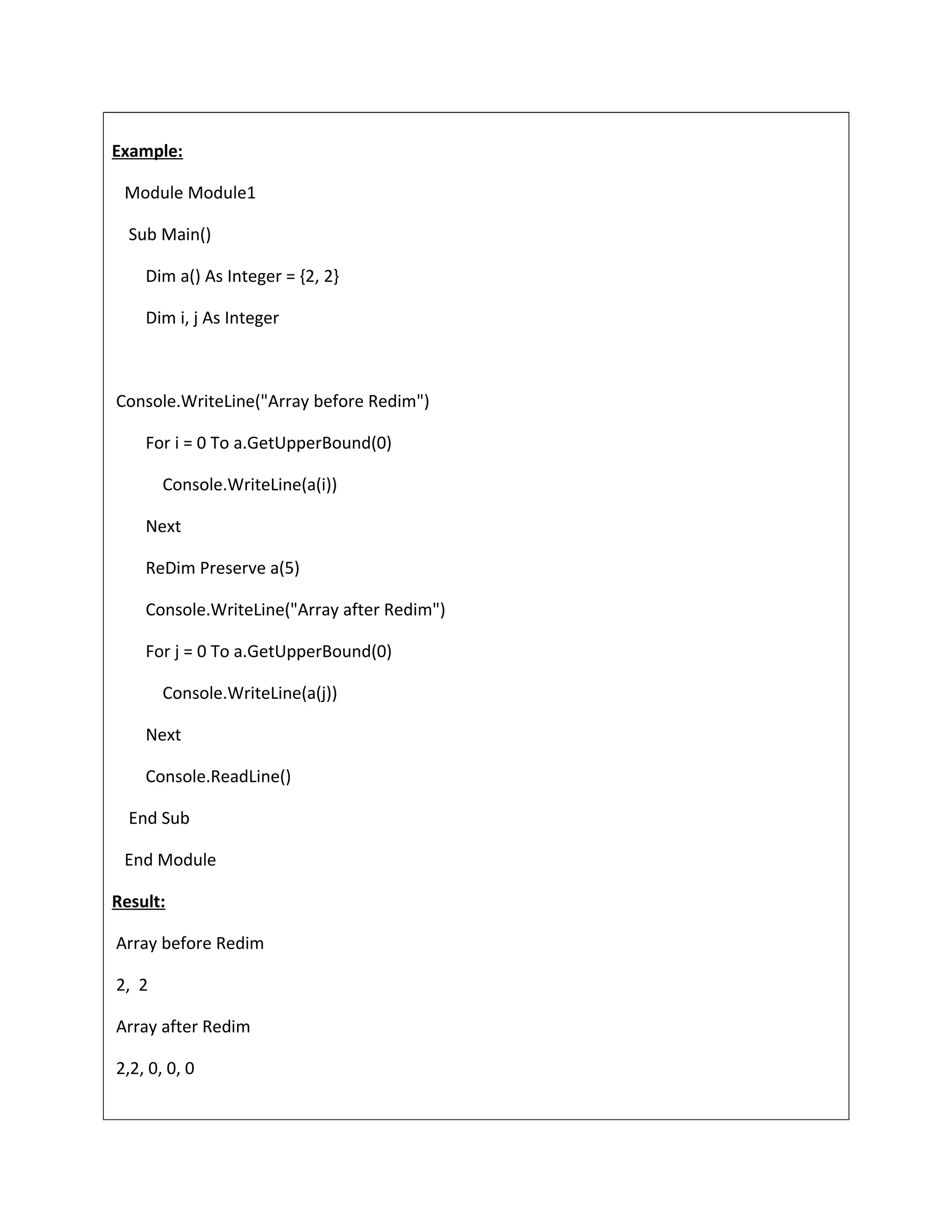 Example:
Module Module1
Sub Main()
Dim a() As Integer = {2, 2}
Dim i, j As Integer
Console.WriteLine("Array before Redim")
For i = 0 To a.GetUpperBound(0)
Console.WriteLine(a(i))
Next
ReDim Preserve a(5)
Console.WriteLine("Array after Redim")
For j = 0 To a.GetUpperBound(0)
Console.WriteLine(a(j))
Next
Console.ReadLine()
End Sub
End Module
Result:
Array before Redim
2, 2
Array after Redim
2,2, 0, 0, 0
 