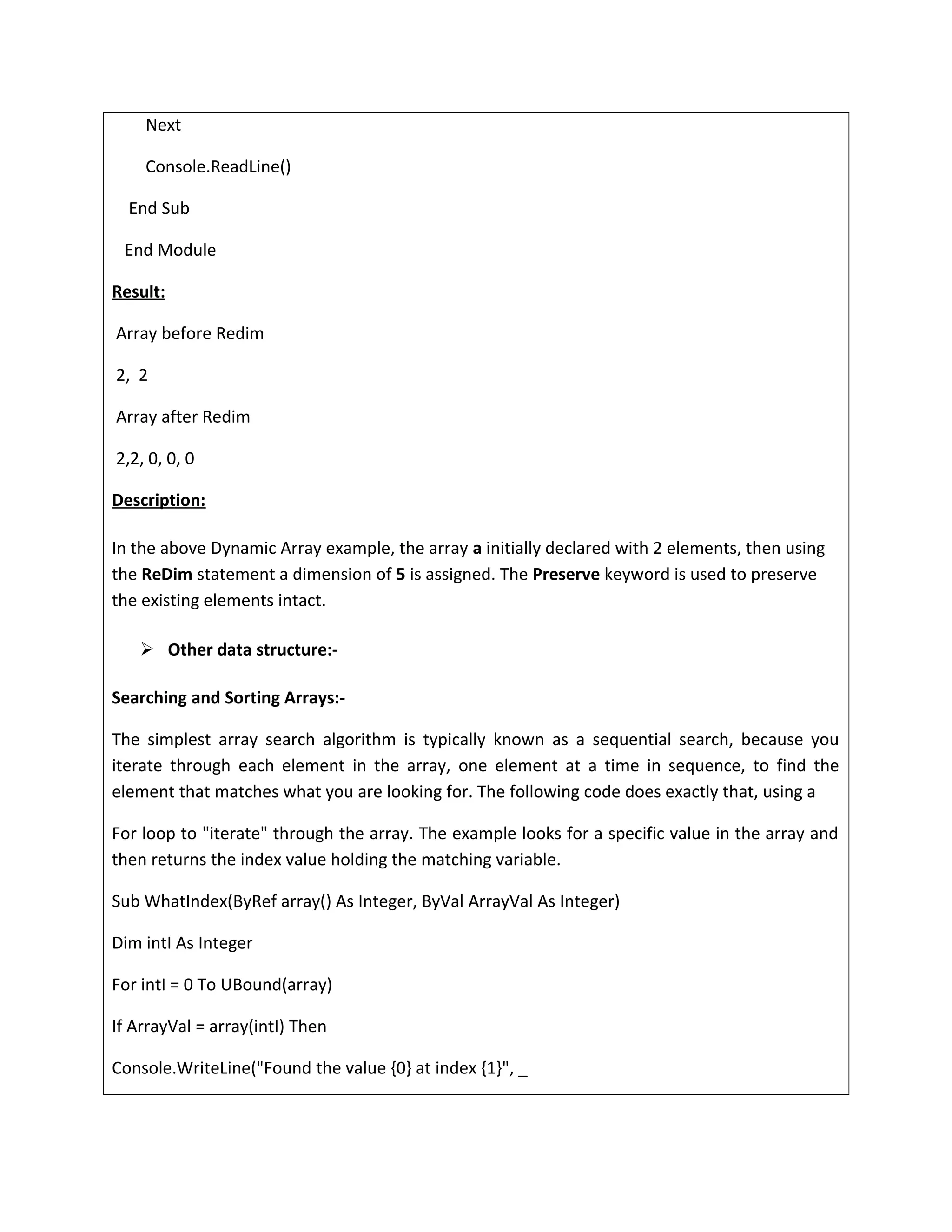 Next
Console.ReadLine()
End Sub
End Module
Result:
Array before Redim
2, 2
Array after Redim
2,2, 0, 0, 0
Description:
In the above Dynamic Array example, the array a initially declared with 2 elements, then using
the ReDim statement a dimension of 5 is assigned. The Preserve keyword is used to preserve
the existing elements intact.
 Other data structure:-
Searching and Sorting Arrays:-
The simplest array search algorithm is typically known as a sequential search, because you
iterate through each element in the array, one element at a time in sequence, to find the
element that matches what you are looking for. The following code does exactly that, using a
For loop to "iterate" through the array. The example looks for a specific value in the array and
then returns the index value holding the matching variable.
Sub WhatIndex(ByRef array() As Integer, ByVal ArrayVal As Integer)
Dim intI As Integer
For intI = 0 To UBound(array)
If ArrayVal = array(intI) Then
Console.WriteLine("Found the value {0} at index {1}", _
 