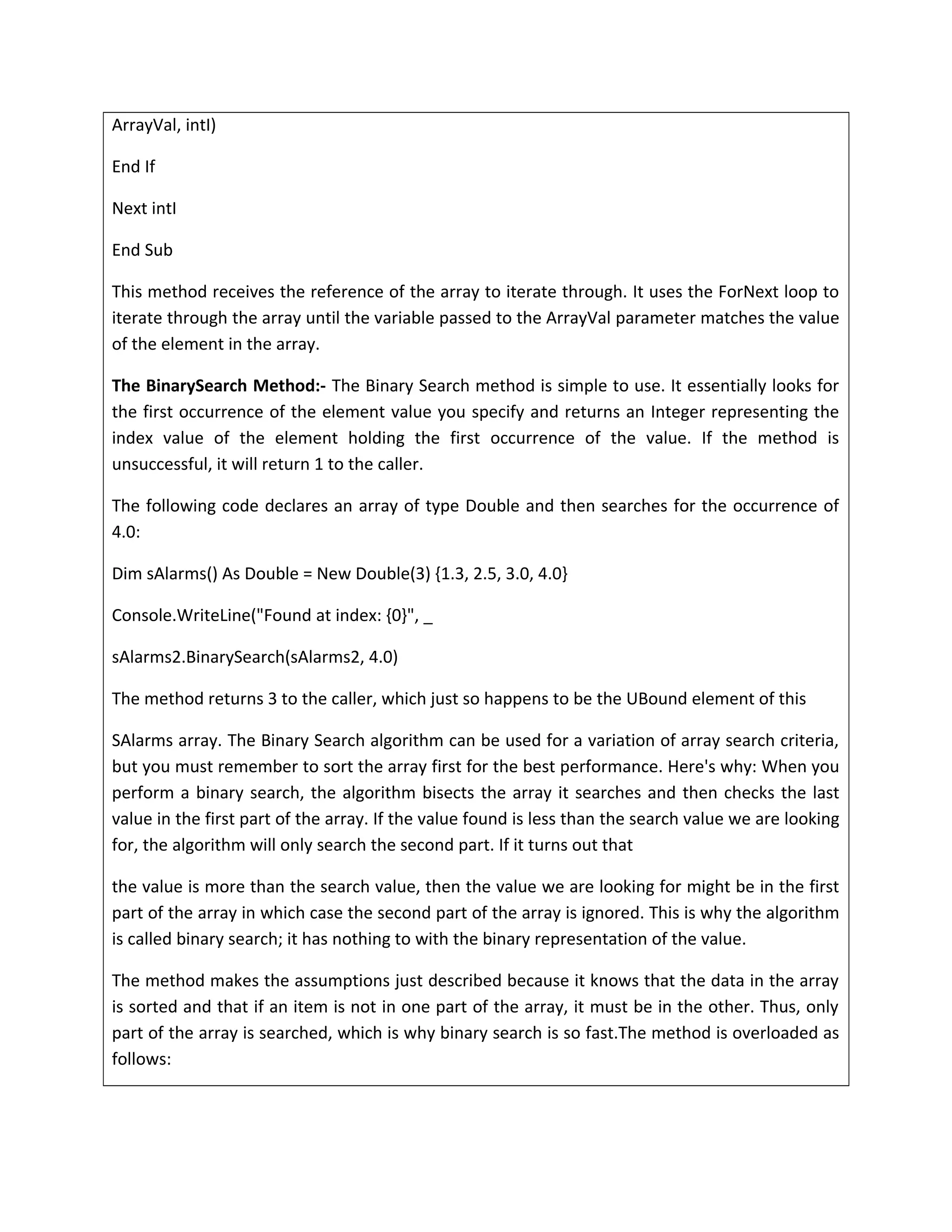 ArrayVal, intI)
End If
Next intI
End Sub
This method receives the reference of the array to iterate through. It uses the ForNext loop to
iterate through the array until the variable passed to the ArrayVal parameter matches the value
of the element in the array.
The BinarySearch Method:- The Binary Search method is simple to use. It essentially looks for
the first occurrence of the element value you specify and returns an Integer representing the
index value of the element holding the first occurrence of the value. If the method is
unsuccessful, it will return 1 to the caller.
The following code declares an array of type Double and then searches for the occurrence of
4.0:
Dim sAlarms() As Double = New Double(3) {1.3, 2.5, 3.0, 4.0}
Console.WriteLine("Found at index: {0}", _
sAlarms2.BinarySearch(sAlarms2, 4.0)
The method returns 3 to the caller, which just so happens to be the UBound element of this
SAlarms array. The Binary Search algorithm can be used for a variation of array search criteria,
but you must remember to sort the array first for the best performance. Here's why: When you
perform a binary search, the algorithm bisects the array it searches and then checks the last
value in the first part of the array. If the value found is less than the search value we are looking
for, the algorithm will only search the second part. If it turns out that
the value is more than the search value, then the value we are looking for might be in the first
part of the array in which case the second part of the array is ignored. This is why the algorithm
is called binary search; it has nothing to with the binary representation of the value.
The method makes the assumptions just described because it knows that the data in the array
is sorted and that if an item is not in one part of the array, it must be in the other. Thus, only
part of the array is searched, which is why binary search is so fast.The method is overloaded as
follows:
 