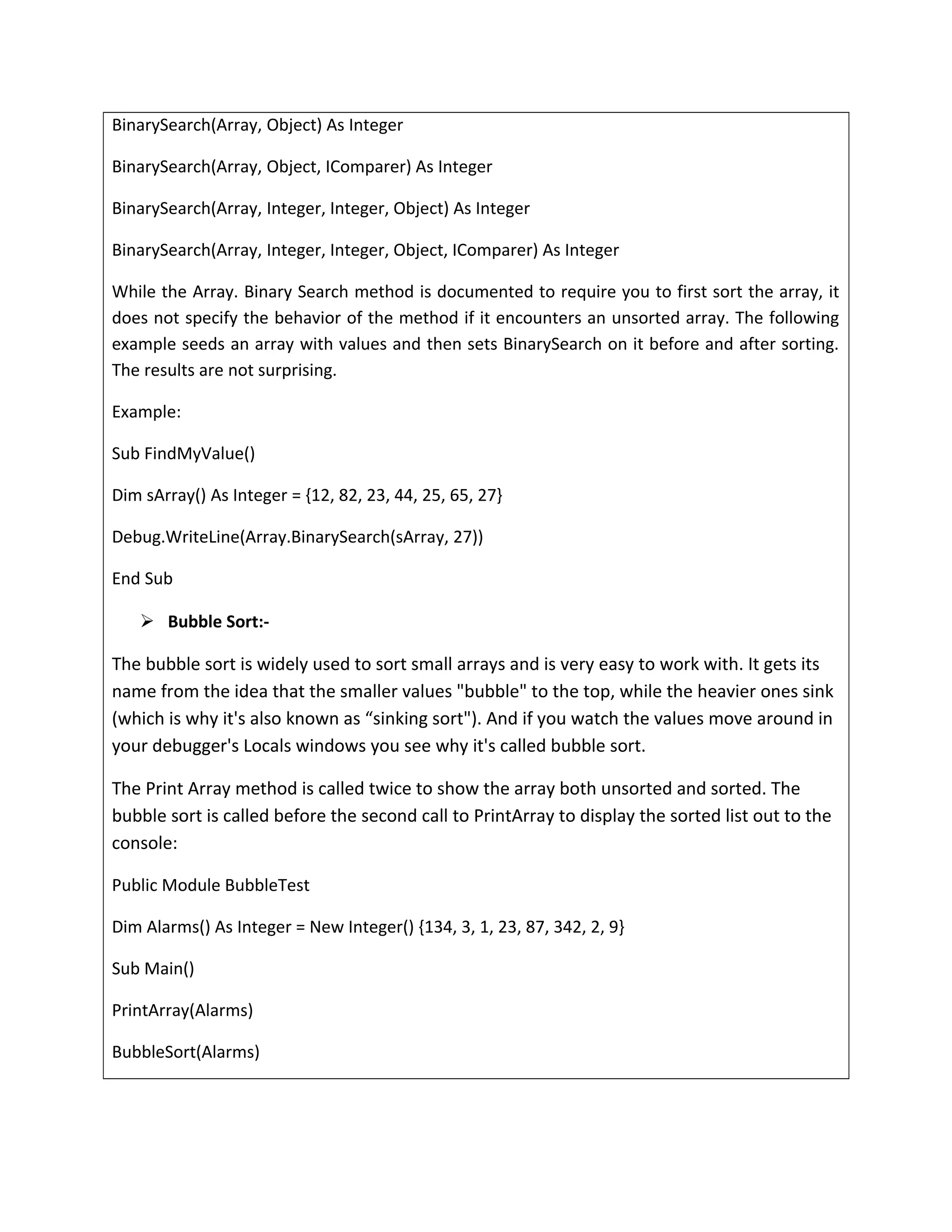 BinarySearch(Array, Object) As Integer
BinarySearch(Array, Object, IComparer) As Integer
BinarySearch(Array, Integer, Integer, Object) As Integer
BinarySearch(Array, Integer, Integer, Object, IComparer) As Integer
While the Array. Binary Search method is documented to require you to first sort the array, it
does not specify the behavior of the method if it encounters an unsorted array. The following
example seeds an array with values and then sets BinarySearch on it before and after sorting.
The results are not surprising.
Example:
Sub FindMyValue()
Dim sArray() As Integer = {12, 82, 23, 44, 25, 65, 27}
Debug.WriteLine(Array.BinarySearch(sArray, 27))
End Sub
 Bubble Sort:-
The bubble sort is widely used to sort small arrays and is very easy to work with. It gets its
name from the idea that the smaller values "bubble" to the top, while the heavier ones sink
(which is why it's also known as “sinking sort"). And if you watch the values move around in
your debugger's Locals windows you see why it's called bubble sort.
The Print Array method is called twice to show the array both unsorted and sorted. The
bubble sort is called before the second call to PrintArray to display the sorted list out to the
console:
Public Module BubbleTest
Dim Alarms() As Integer = New Integer() {134, 3, 1, 23, 87, 342, 2, 9}
Sub Main()
PrintArray(Alarms)
BubbleSort(Alarms)
 