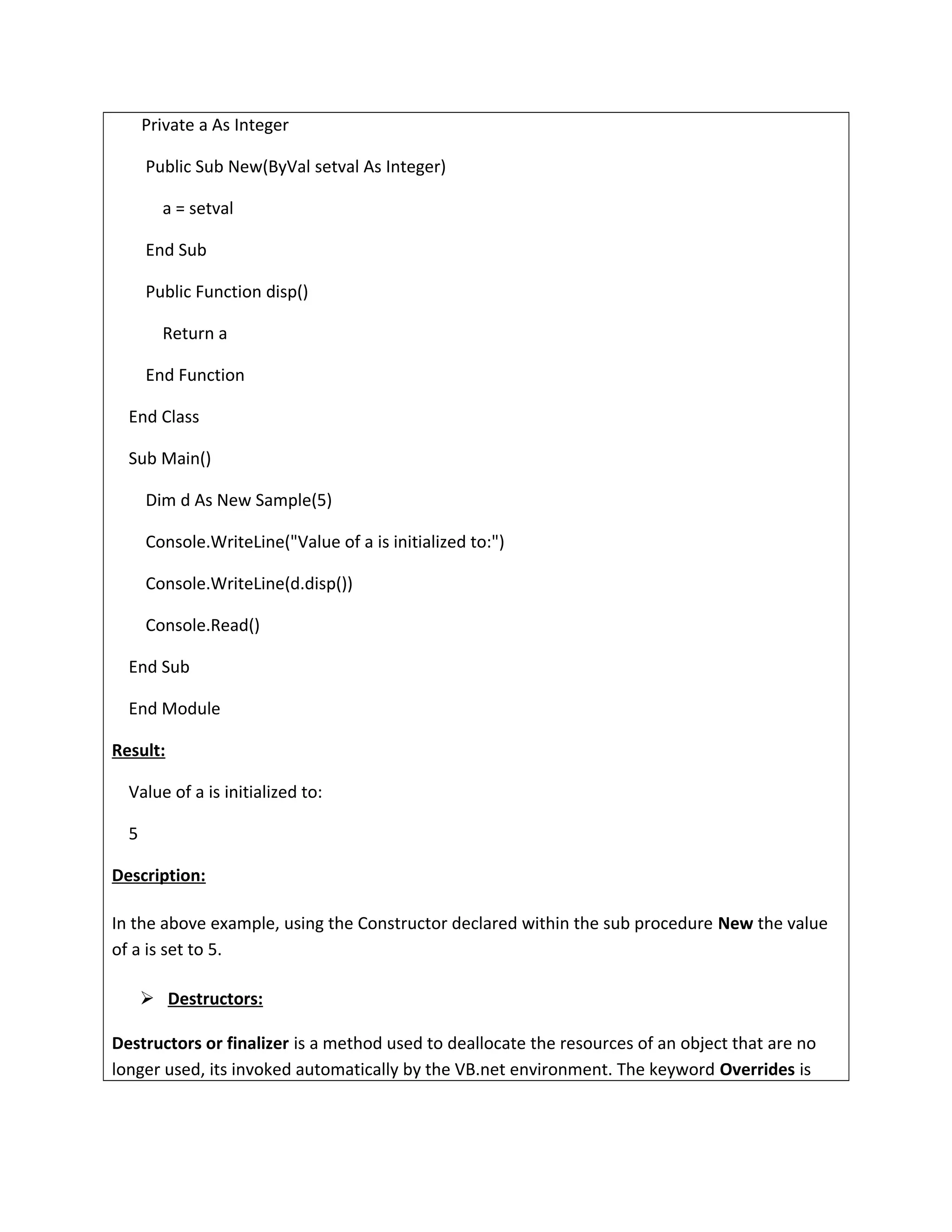 Private a As Integer
Public Sub New(ByVal setval As Integer)
a = setval
End Sub
Public Function disp()
Return a
End Function
End Class
Sub Main()
Dim d As New Sample(5)
Console.WriteLine("Value of a is initialized to:")
Console.WriteLine(d.disp())
Console.Read()
End Sub
End Module
Result:
Value of a is initialized to:
5
Description:
In the above example, using the Constructor declared within the sub procedure New the value
of a is set to 5.
 Destructors:
Destructors or finalizer is a method used to deallocate the resources of an object that are no
longer used, its invoked automatically by the VB.net environment. The keyword Overrides is
 