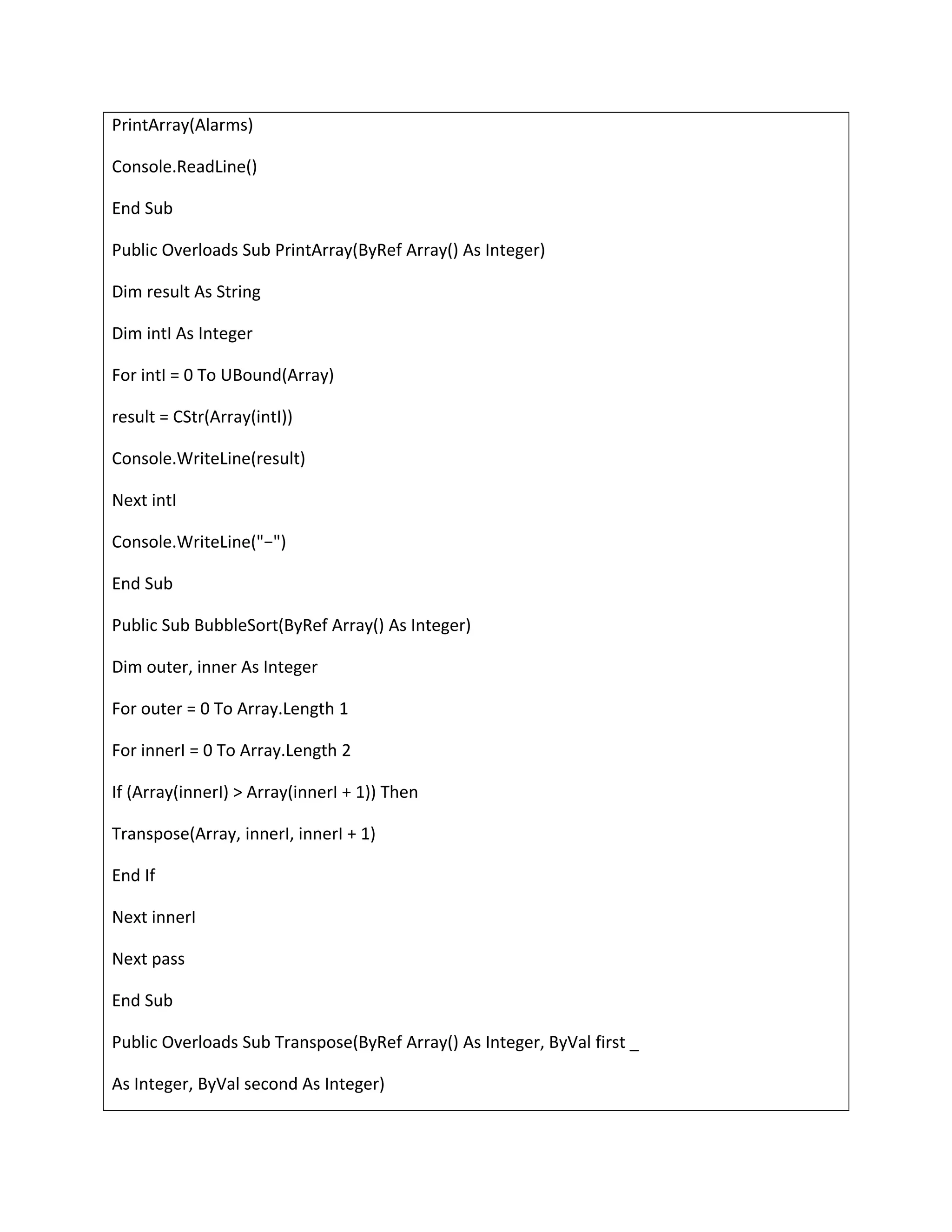 PrintArray(Alarms)
Console.ReadLine()
End Sub
Public Overloads Sub PrintArray(ByRef Array() As Integer)
Dim result As String
Dim intI As Integer
For intI = 0 To UBound(Array)
result = CStr(Array(intI))
Console.WriteLine(result)
Next intI
Console.WriteLine("−")
End Sub
Public Sub BubbleSort(ByRef Array() As Integer)
Dim outer, inner As Integer
For outer = 0 To Array.Length 1
For innerI = 0 To Array.Length 2
If (Array(innerI) > Array(innerI + 1)) Then
Transpose(Array, innerI, innerI + 1)
End If
Next innerI
Next pass
End Sub
Public Overloads Sub Transpose(ByRef Array() As Integer, ByVal first _
As Integer, ByVal second As Integer)
 