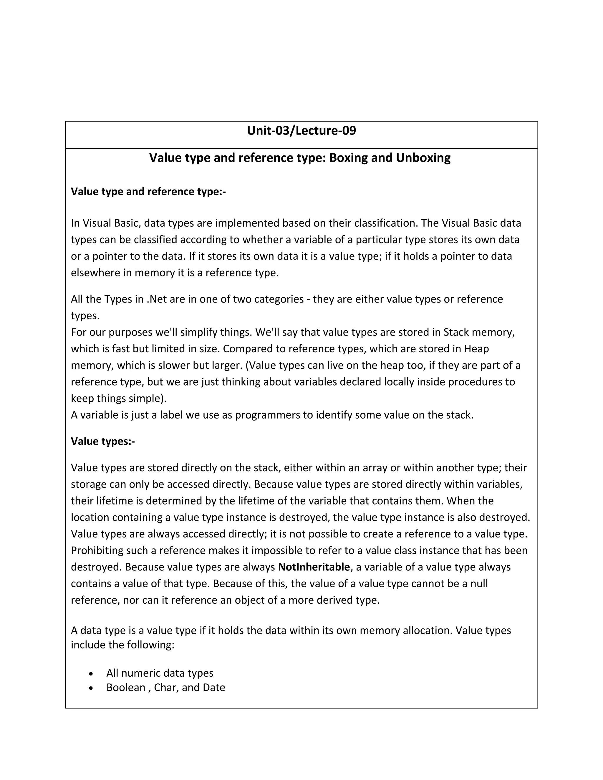 Unit-03/Lecture-09
Value type and reference type: Boxing and Unboxing
Value type and reference type:-
In Visual Basic, data types are implemented based on their classification. The Visual Basic data
types can be classified according to whether a variable of a particular type stores its own data
or a pointer to the data. If it stores its own data it is a value type; if it holds a pointer to data
elsewhere in memory it is a reference type.
All the Types in .Net are in one of two categories - they are either value types or reference
types.
For our purposes we'll simplify things. We'll say that value types are stored in Stack memory,
which is fast but limited in size. Compared to reference types, which are stored in Heap
memory, which is slower but larger. (Value types can live on the heap too, if they are part of a
reference type, but we are just thinking about variables declared locally inside procedures to
keep things simple).
A variable is just a label we use as programmers to identify some value on the stack.
Value types:-
Value types are stored directly on the stack, either within an array or within another type; their
storage can only be accessed directly. Because value types are stored directly within variables,
their lifetime is determined by the lifetime of the variable that contains them. When the
location containing a value type instance is destroyed, the value type instance is also destroyed.
Value types are always accessed directly; it is not possible to create a reference to a value type.
Prohibiting such a reference makes it impossible to refer to a value class instance that has been
destroyed. Because value types are always NotInheritable, a variable of a value type always
contains a value of that type. Because of this, the value of a value type cannot be a null
reference, nor can it reference an object of a more derived type.
A data type is a value type if it holds the data within its own memory allocation. Value types
include the following:
• All numeric data types
• Boolean , Char, and Date
 