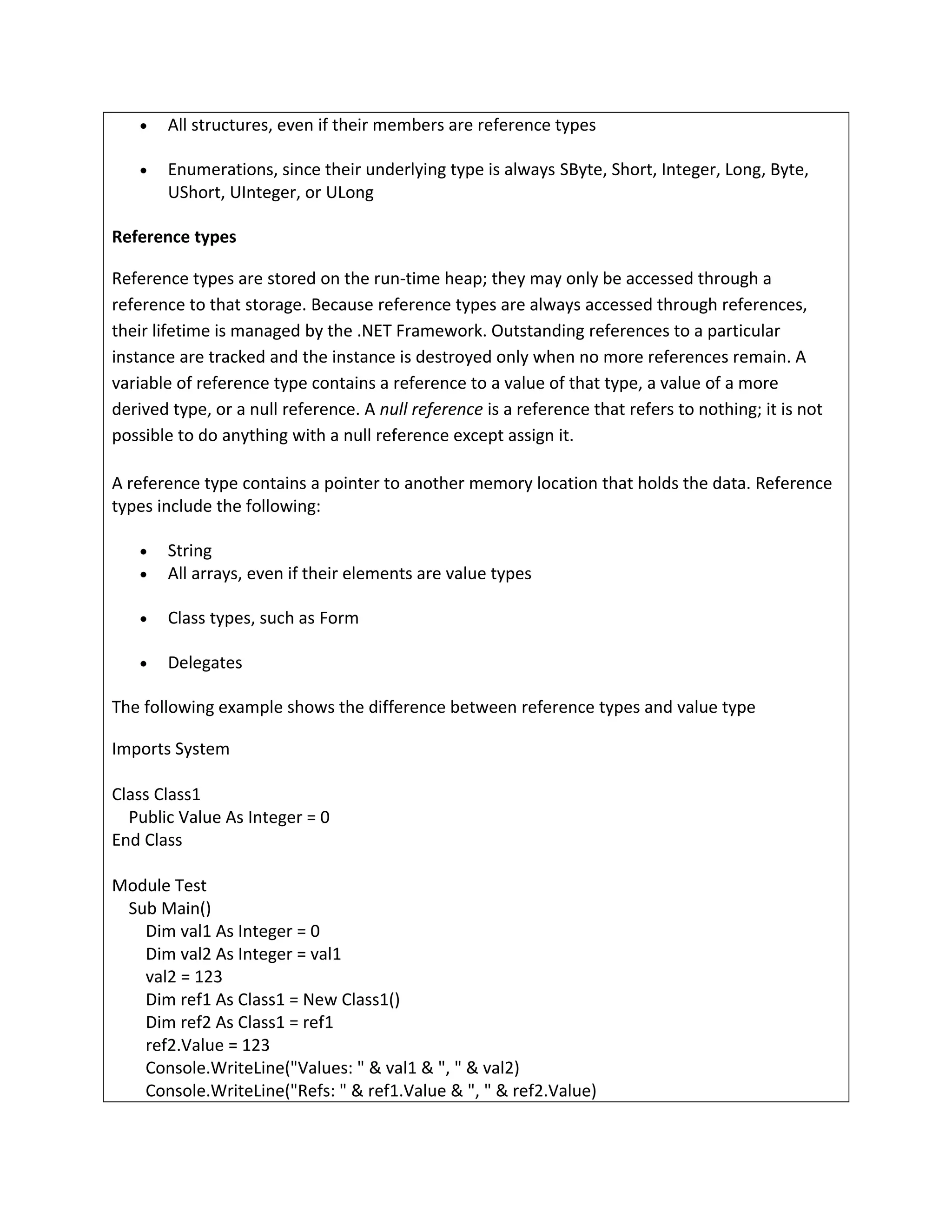 • All structures, even if their members are reference types
• Enumerations, since their underlying type is always SByte, Short, Integer, Long, Byte,
UShort, UInteger, or ULong
Reference types
Reference types are stored on the run-time heap; they may only be accessed through a
reference to that storage. Because reference types are always accessed through references,
their lifetime is managed by the .NET Framework. Outstanding references to a particular
instance are tracked and the instance is destroyed only when no more references remain. A
variable of reference type contains a reference to a value of that type, a value of a more
derived type, or a null reference. A null reference is a reference that refers to nothing; it is not
possible to do anything with a null reference except assign it.
A reference type contains a pointer to another memory location that holds the data. Reference
types include the following:
• String
• All arrays, even if their elements are value types
• Class types, such as Form
• Delegates
The following example shows the difference between reference types and value type
Imports System
Class Class1
Public Value As Integer = 0
End Class
Module Test
Sub Main()
Dim val1 As Integer = 0
Dim val2 As Integer = val1
val2 = 123
Dim ref1 As Class1 = New Class1()
Dim ref2 As Class1 = ref1
ref2.Value = 123
Console.WriteLine("Values: " & val1 & ", " & val2)
Console.WriteLine("Refs: " & ref1.Value & ", " & ref2.Value)
 