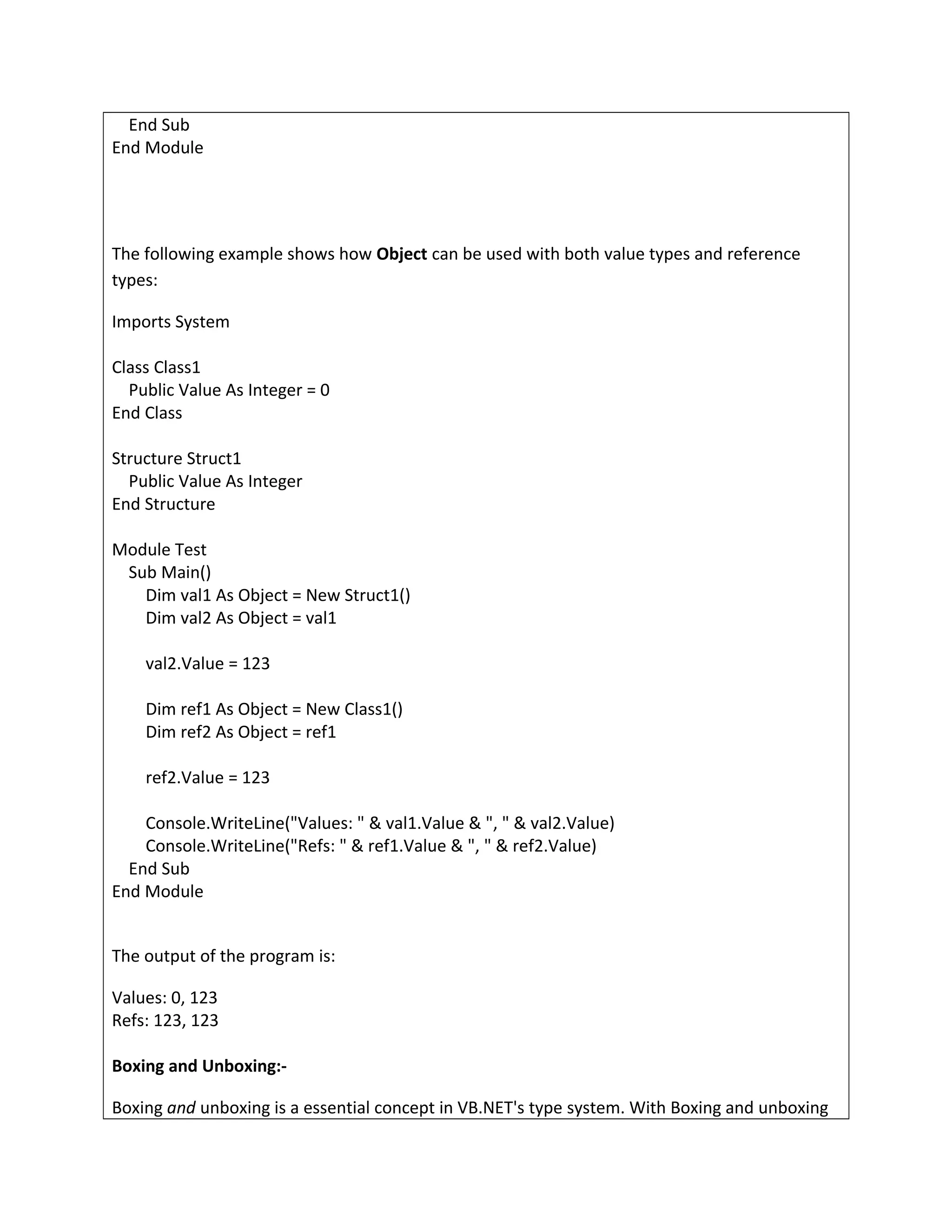 End Sub
End Module
The following example shows how Object can be used with both value types and reference
types:
Imports System
Class Class1
Public Value As Integer = 0
End Class
Structure Struct1
Public Value As Integer
End Structure
Module Test
Sub Main()
Dim val1 As Object = New Struct1()
Dim val2 As Object = val1
val2.Value = 123
Dim ref1 As Object = New Class1()
Dim ref2 As Object = ref1
ref2.Value = 123
Console.WriteLine("Values: " & val1.Value & ", " & val2.Value)
Console.WriteLine("Refs: " & ref1.Value & ", " & ref2.Value)
End Sub
End Module
The output of the program is:
Values: 0, 123
Refs: 123, 123
Boxing and Unboxing:-
Boxing and unboxing is a essential concept in VB.NET's type system. With Boxing and unboxing
 