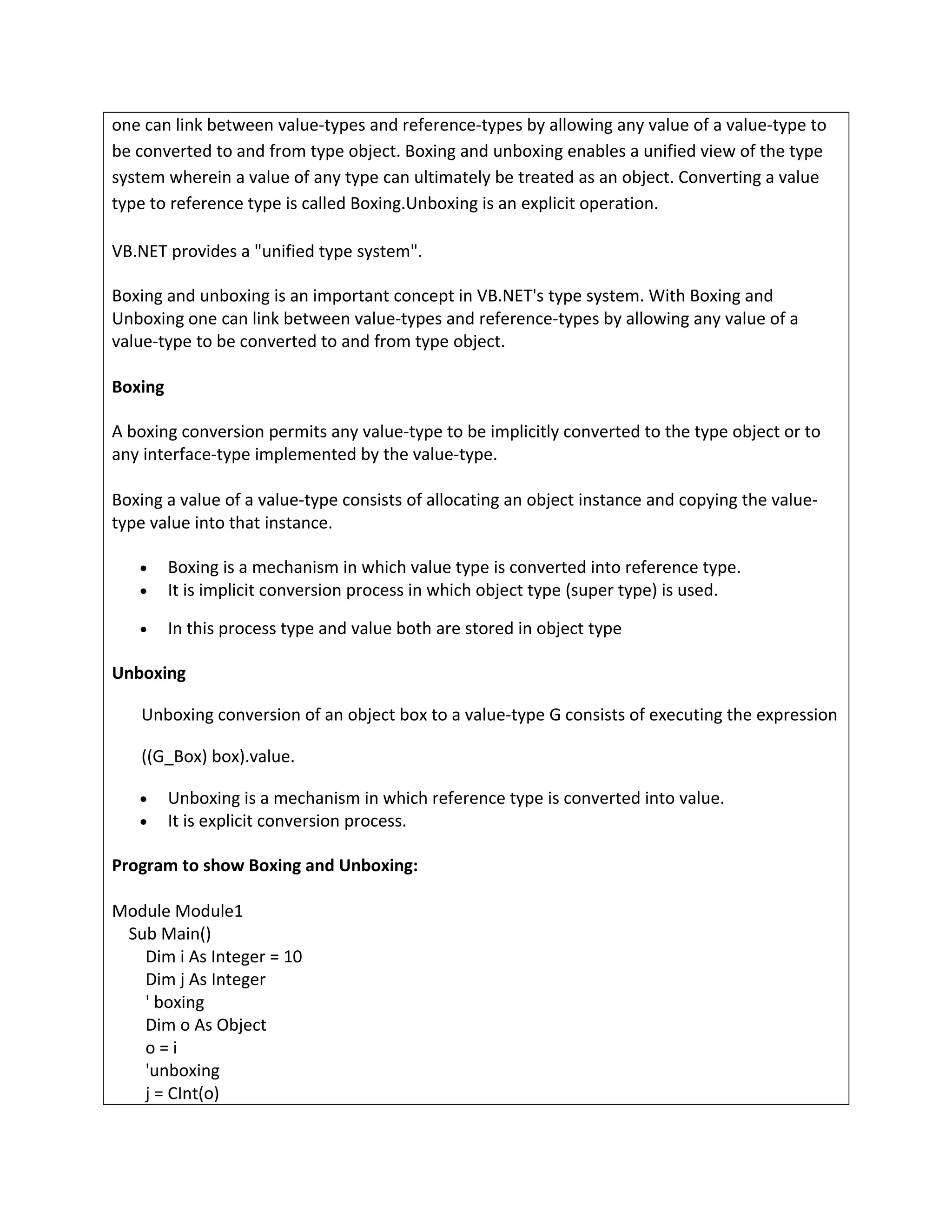 one can link between value-types and reference-types by allowing any value of a value-type to
be converted to and from type object. Boxing and unboxing enables a unified view of the type
system wherein a value of any type can ultimately be treated as an object. Converting a value
type to reference type is called Boxing.Unboxing is an explicit operation.
VB.NET provides a "unified type system".
Boxing and unboxing is an important concept in VB.NET's type system. With Boxing and
Unboxing one can link between value-types and reference-types by allowing any value of a
value-type to be converted to and from type object.
Boxing
A boxing conversion permits any value-type to be implicitly converted to the type object or to
any interface-type implemented by the value-type.
Boxing a value of a value-type consists of allocating an object instance and copying the value-
type value into that instance.
• Boxing is a mechanism in which value type is converted into reference type.
• It is implicit conversion process in which object type (super type) is used.
• In this process type and value both are stored in object type
Unboxing
Unboxing conversion of an object box to a value-type G consists of executing the expression
((G_Box) box).value.
• Unboxing is a mechanism in which reference type is converted into value.
• It is explicit conversion process.
Program to show Boxing and Unboxing:
Module Module1
Sub Main()
Dim i As Integer = 10
Dim j As Integer
' boxing
Dim o As Object
o = i
'unboxing
j = CInt(o)
 
