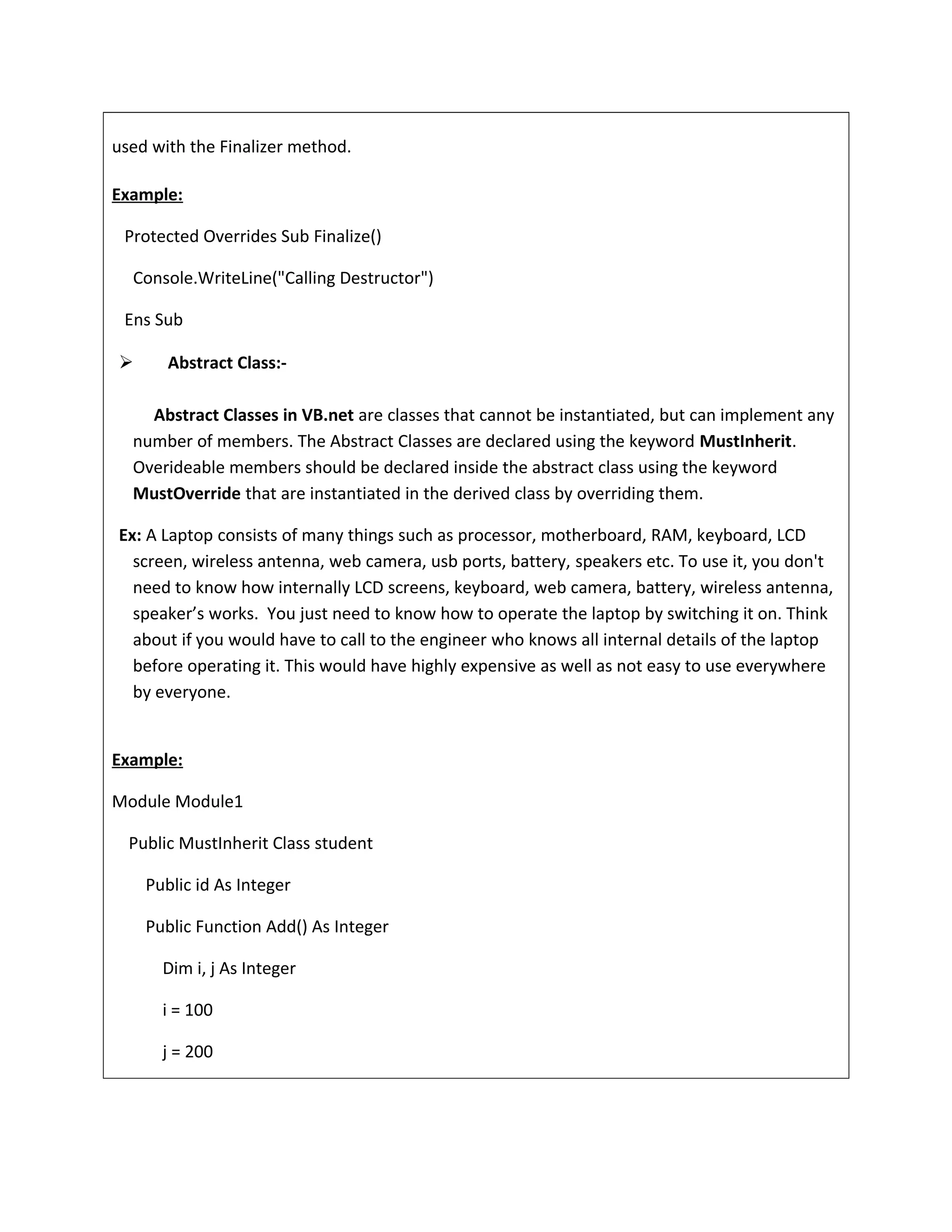 used with the Finalizer method.
Example:
Protected Overrides Sub Finalize()
Console.WriteLine("Calling Destructor")
Ens Sub
 Abstract Class:-
Abstract Classes in VB.net are classes that cannot be instantiated, but can implement any
number of members. The Abstract Classes are declared using the keyword MustInherit.
Overideable members should be declared inside the abstract class using the keyword
MustOverride that are instantiated in the derived class by overriding them.
Ex: A Laptop consists of many things such as processor, motherboard, RAM, keyboard, LCD
screen, wireless antenna, web camera, usb ports, battery, speakers etc. To use it, you don't
need to know how internally LCD screens, keyboard, web camera, battery, wireless antenna,
speaker’s works. You just need to know how to operate the laptop by switching it on. Think
about if you would have to call to the engineer who knows all internal details of the laptop
before operating it. This would have highly expensive as well as not easy to use everywhere
by everyone.
Example:
Module Module1
Public MustInherit Class student
Public id As Integer
Public Function Add() As Integer
Dim i, j As Integer
i = 100
j = 200
 