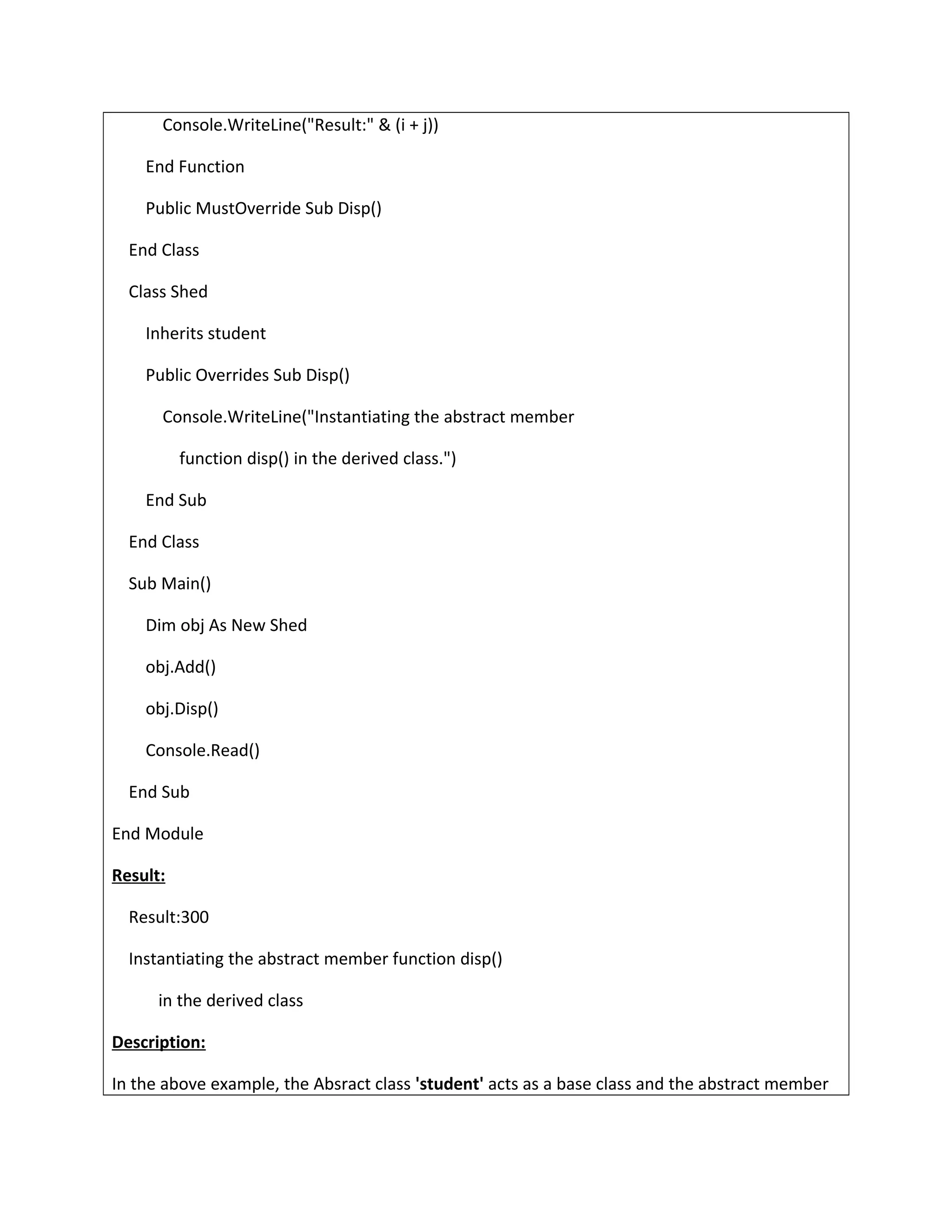 Console.WriteLine("Result:" & (i + j))
End Function
Public MustOverride Sub Disp()
End Class
Class Shed
Inherits student
Public Overrides Sub Disp()
Console.WriteLine("Instantiating the abstract member
function disp() in the derived class.")
End Sub
End Class
Sub Main()
Dim obj As New Shed
obj.Add()
obj.Disp()
Console.Read()
End Sub
End Module
Result:
Result:300
Instantiating the abstract member function disp()
in the derived class
Description:
In the above example, the Absract class 'student' acts as a base class and the abstract member
 