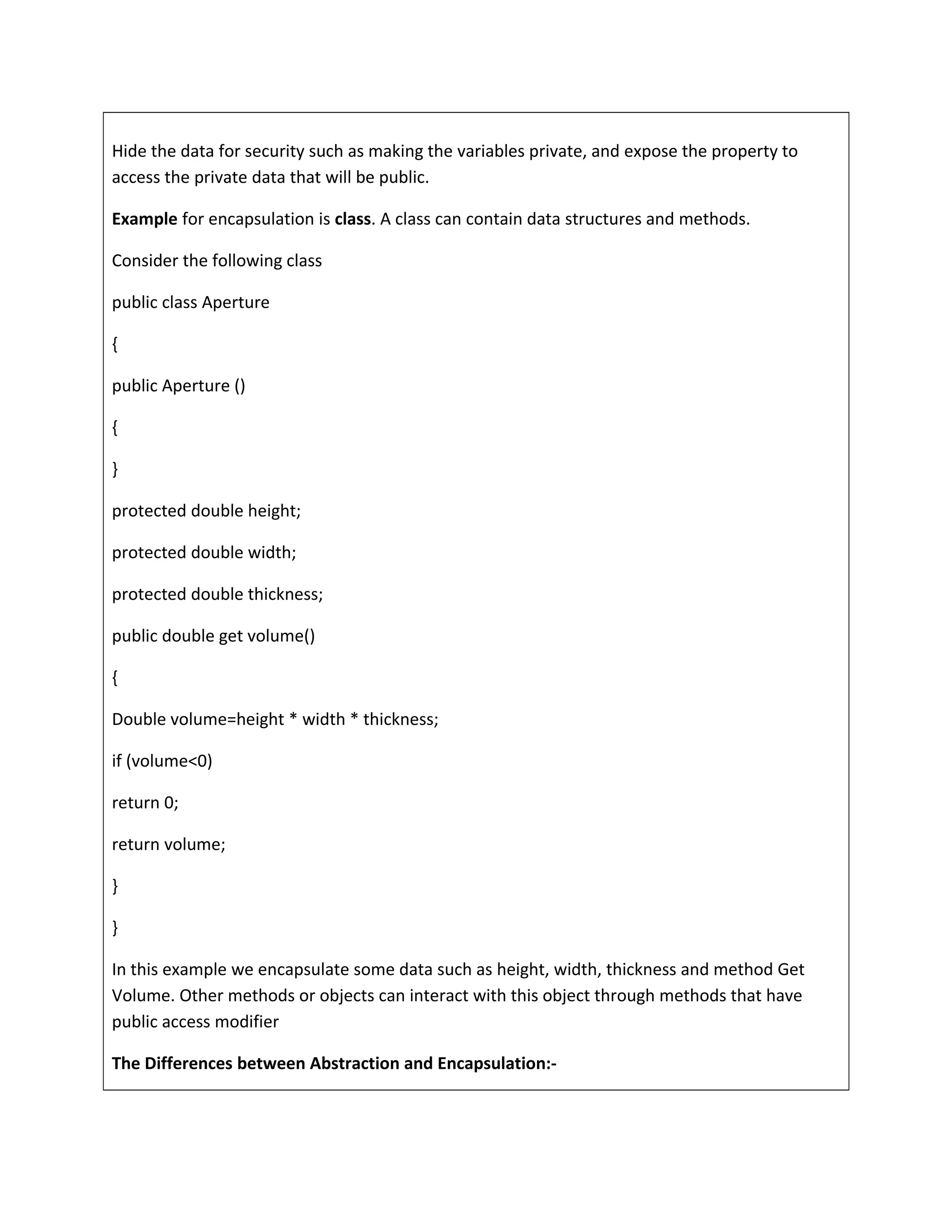 Hide the data for security such as making the variables private, and expose the property to
access the private data that will be public.
Example for encapsulation is class. A class can contain data structures and methods.
Consider the following class
public class Aperture
{
public Aperture ()
{
}
protected double height;
protected double width;
protected double thickness;
public double get volume()
{
Double volume=height * width * thickness;
if (volume<0)
return 0;
return volume;
}
}
In this example we encapsulate some data such as height, width, thickness and method Get
Volume. Other methods or objects can interact with this object through methods that have
public access modifier
The Differences between Abstraction and Encapsulation:-
 