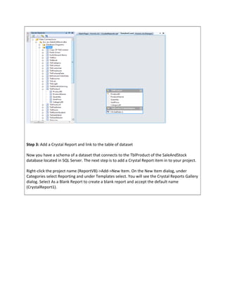 Step 3: Add a Crystal Report and link to the table of dataset
Now you have a schema of a dataset that connects to the TblProduct of the SaleAndStock
database located in SQL Server. The next step is to add a Crystal Report item in to your project.
Right-click the project name (ReportVB)->Add->New Item. On the New Item dialog, under
Categories select Reporting and under Templates select. You will see the Crystal Reports Gallery
dialog. Select As a Blank Report to create a blank report and accept the default name
(CrystalReport1).
 