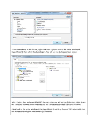 To link to the table of the dataset, right-click Field Explorer next to the active window of
CrystalReport1 then select Database Expert. You will see the dialog as shown below:
Select Project Data and select ADO.NET Datasets, then you will see the TblProduct table. Select
this table and click the arrow button to add the table to the Selected Table area. Click OK.
+Now back to the active window of the CrystalReport1 and drag fields of TblProduct table that
you want to the designer area of the CrystalReport1.
 