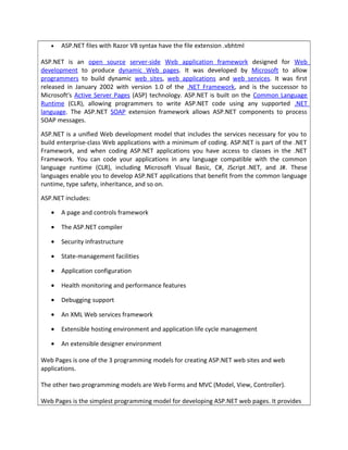 • ASP.NET files with Razor VB syntax have the file extension .vbhtml
ASP.NET is an open source server-side Web application framework designed for Web
development to produce dynamic Web pages. It was developed by Microsoft to allow
programmers to build dynamic web sites, web applications and web services. It was first
released in January 2002 with version 1.0 of the .NET Framework, and is the successor to
Microsoft's Active Server Pages (ASP) technology. ASP.NET is built on the Common Language
Runtime (CLR), allowing programmers to write ASP.NET code using any supported .NET
language. The ASP.NET SOAP extension framework allows ASP.NET components to process
SOAP messages.
ASP.NET is a unified Web development model that includes the services necessary for you to
build enterprise-class Web applications with a minimum of coding. ASP.NET is part of the .NET
Framework, and when coding ASP.NET applications you have access to classes in the .NET
Framework. You can code your applications in any language compatible with the common
language runtime (CLR), including Microsoft Visual Basic, C#, JScript .NET, and J#. These
languages enable you to develop ASP.NET applications that benefit from the common language
runtime, type safety, inheritance, and so on.
ASP.NET includes:
• A page and controls framework
• The ASP.NET compiler
• Security infrastructure
• State-management facilities
• Application configuration
• Health monitoring and performance features
• Debugging support
• An XML Web services framework
• Extensible hosting environment and application life cycle management
• An extensible designer environment
Web Pages is one of the 3 programming models for creating ASP.NET web sites and web
applications.
The other two programming models are Web Forms and MVC (Model, View, Controller).
Web Pages is the simplest programming model for developing ASP.NET web pages. It provides
 