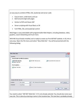an easy way to combine HTML, CSS, JavaScript and server code:
• Easy to learn, understand, and use
• Built around single web pages
• Similar to PHP and Classic ASP
• Server scripting with Visual Basic or C#
• Full HTML, CSS, and JavaScript control
Web Pages is easy extendable with programmable Web Helpers, including database, video,
graphics, social networking and much more.
With MS Visual Studio installed, we're ready to create our first ASP.NET website. In VS, this is
very easy. Open the File menu and select "New Web Site". You will be presented with the
following dialog:
You need to select "ASP.NET Web Site", if it's not already selected. You should also name your
new site. This is done by entering a name in the Location box. This text box is probably already
 