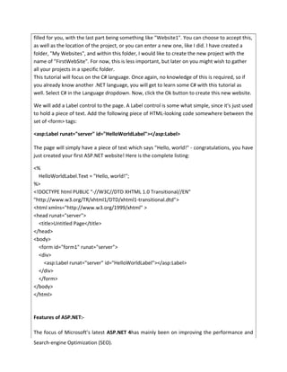 filled for you, with the last part being something like "Website1". You can choose to accept this,
as well as the location of the project, or you can enter a new one, like I did. I have created a
folder, "My Websites", and within this folder, I would like to create the new project with the
name of "FirstWebSite". For now, this is less important, but later on you might wish to gather
all your projects in a specific folder.
This tutorial will focus on the C# language. Once again, no knowledge of this is required, so if
you already know another .NET language, you will get to learn some C# with this tutorial as
well. Select C# in the Language dropdown. Now, click the Ok button to create this new website.
We will add a Label control to the page. A Label control is some what simple, since it's just used
to hold a piece of text. Add the following piece of HTML-looking code somewhere between the
set of <form> tags:
<asp:Label runat="server" id="HelloWorldLabel"></asp:Label>
The page will simply have a piece of text which says "Hello, world!" - congratulations, you have
just created your first ASP.NET website! Here is the complete listing:
<%
HelloWorldLabel.Text = "Hello, world!";
%>
<!DOCTYPE html PUBLIC "-//W3C//DTD XHTML 1.0 Transitional//EN"
"http://www.w3.org/TR/xhtml1/DTD/xhtml1-transitional.dtd">
<html xmlns="http://www.w3.org/1999/xhtml" >
<head runat="server">
<title>Untitled Page</title>
</head>
<body>
<form id="form1" runat="server">
<div>
<asp:Label runat="server" id="HelloWorldLabel"></asp:Label>
</div>
</form>
</body>
</html>
Features of ASP.NET:-
The focus of Microsoft’s latest ASP.NET 4has mainly been on improving the performance and
Search-engine Optimization (SEO).
 