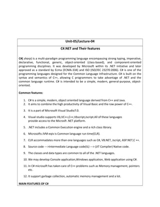 Unit-05/Lecture-04
C#.NET and Their features
C#( sharp) is a multi-paradigm programming language encompassing strong typing, imperative,
declarative, functional, generic, object-oriented (class-based), and component-oriented
programming disciplines. It was developed by Microsoft within its .NET initiative and later
approved as a standard by Ecma (ECMA-334) and ISO (ISO/IEC 23270:2006). C# is one of the
programming languages designed for the Common Language Infrastructure. C# is built on the
syntax and semantics of C++, allowing C programmers to take advantage of .NET and the
common language runtime. C# is intended to be a simple, modern, general-purpose, object-
oriented.
Common features:
1. C# is a simple, modern, object oriented language derived from C++ and Java.
2. It aims to combine the high productivity of Visual Basic and the raw power of C++.
3. It is a part of Microsoft Visual Studio7.0.
4. Visual studio supports Vb,VC++,C++,Vbscript,Jscript.All of these languages
provide access to the Microsft .NET platform.
5. .NET includes a Common Execution engine and a rich class library.
6. Microsofts JVM eqiv is Common language run time(CLR).
7. CLR accommadates more than one languages such as C#, VB.NET, Jscript, ASP.NET,C ++.
8. Source code --->Intermediate Language code(IL) ---> (JIT Compiler) Native code.
9. The classes and data types are common to all of the .NET languages.
10. We may develop Console application,Windows application, Web application using C#.
11. In C# microsoft has taken care of C++ problems such as Memory management, pointers
etc.
12. It support garbage collection, automatic memory management and a lot.
MAIN FEATURES OF C#
 
