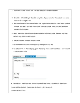 1. Select File -> New -> Web Site. The New Web Site Dialog Box appears.
2. Select the ASP.Net Empty Web Site templates. Type a name for the web site and select a
location for saving the files.
3. You need to add a Default page to the site. Right click the web site name in the Solution
Explorer and select Add New Item option from the context menu. The Add New Item
dialog box is displayed:
4. Select Web Form option and provide a name for the default page. We have kept it as
Default.aspx. Click the Add button.
5. The Default page is shown in Source view
6. Set the title for the Default web page by adding a value to the
7. To add controls on the web page, go to the design view. Add three labels, a text box and
a button on the form.
8. Double-click the button and add the following code to the Click event of the button:
Protected Sub Button1_Click(sender As Object, e As EventArgs) _
Handles Button1.Click
 