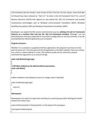 3.0 Framework did not include a new version of C# or the CLR. For this reason, some think.Net
3.0 should have been released as ".Net 2.5." So what is the 3.0 Framework then? It's a set of
libraries (formerly WinFX) that depend on and extend the .Net 2.0 Framework and provide
revolutionary technologies such as Windows Communication Foundation (WCF), Windows
Workflow Foundation (WF) and Windows Presentation Foundation (WPF).
Developers can exploit the.Net version synchronicity issue by utilizing 3.0 and 3.5 Framework
features on a machine that only has the .Net 2.0 Framework installed. Although I am not
advocating this technique (especially to circumvent configuration or security controls), it can be
accomplished by referencing libraries such as System.
Program structure:-
Whether it is a console or a graphical interface application, the program must have an entry
point of some sort. The entry point of the C# application is the Main method. There can only be
one, and it is a static method in a class. The method usually returns void and is passed
command-line arguments as an array of strings.
static void Main(string[] args)
{
}
// OR Main method can be defined without parameters.
static void Main()
{
}
A Main-method is also allowed to return an integer value if specified.
static int Main(string[] args)
{
return 0;
}
Namespaces:
Namespaces are a part of a type name and they are used to group and/or distinguish named
entities from other ones.
ystem.IO.DirectoryInfo // DirectoryInfo is in the System.IO-namespace
namespace FooNamespace
{
 