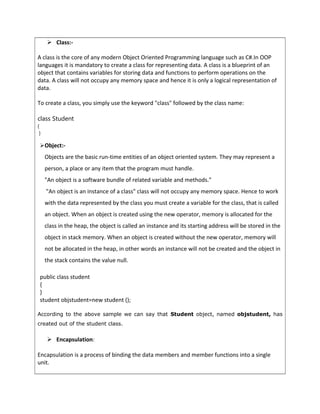  Class:-
A class is the core of any modern Object Oriented Programming language such as C#.In OOP
languages it is mandatory to create a class for representing data. A class is a blueprint of an
object that contains variables for storing data and functions to perform operations on the
data. A class will not occupy any memory space and hence it is only a logical representation of
data.
To create a class, you simply use the keyword "class" followed by the class name:
class Student
{
}
Object:-
Objects are the basic run-time entities of an object oriented system. They may represent a
person, a place or any item that the program must handle.
"An object is a software bundle of related variable and methods."
"An object is an instance of a class" class will not occupy any memory space. Hence to work
with the data represented by the class you must create a variable for the class, that is called
an object. When an object is created using the new operator, memory is allocated for the
class in the heap, the object is called an instance and its starting address will be stored in the
object in stack memory. When an object is created without the new operator, memory will
not be allocated in the heap, in other words an instance will not be created and the object in
the stack contains the value null.
public class student
{
}
student objstudent=new student ();
According to the above sample we can say that Student object, named objstudent, has
created out of the student class.
 Encapsulation:
Encapsulation is a process of binding the data members and member functions into a single
unit.
 