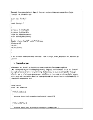 Example for encapsulation is class. A class can contain data structures and methods.
Consider the following class
public class Aperture
{
public Aperture ()
{
}
protected double height;
protected double width;
protected double thickness;
public double get volume()
{
Double volume=height * width * thickness;
if (volume<0)
return 0;
return volume;
}
}
In this example we encapsulate some data such as height, width, thickness and method Get
Volume.
 Inheritance:
Inheritance is a process of deriving the new class from already existing class
C# is a complete object oriented programming language. Inheritance is one of the primary
concepts of object-oriented programming. It allows you to reuse existing code. Through
effective use of inheritance, you can save lot of time in your programming and also reduce
errors, which in turn will increase the quality of work and productivity. A simple example to
understand inheritance in C#.
Using System;
Public class BaseClass
{
Public BaseClass ()
{
Console.WriteLine ("Base Class Constructor executed");
}
Public void Write ()
{
Console.WriteLine ("Write method in Base Class executed");
 