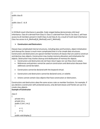 }
public class B
{
}
public class C : A, B
{
}
In C# Multi-Level inheritance is possible. Code snippet below demonstrates mlti-level
inheritance. Class B is derived from Class A. Class C is derived from Class B. So class C, will have
access to all members present in both Class A and Class B. As a result of multi-level inheritance
Class has access to A_Method(),B_Method() and C_Method().
 Constructors and Destructors:
Classes have complicated internal structures, including data and functions, object initialization
and cleanup for classes is much more complicated than it is for simple data structures.
Constructors and destructors are special member functions of classes that are used to construct
and destroy class objects. Construction may involve memory allocation and initialization for
objects. Destruction may involve cleanup and deallocation of memory for objects.
• Constructors and destructors do not have return types nor can they return values.
• References and pointers cannot be used on constructors and destructors because their
addresses cannot be taken.
• Constructors cannot be declared with the keyword virtual.
• Constructors and destructors cannot be declared const, or volatile.
• Unions cannot contain class objects that have constructors or destructors.
Constructors and destructors obey the same access rules as member functions. For example, if
you declare a constructor with protected access, only derived classes and friends can use it to
create class objects.
Example of Constructor
class C
{
private int x;
private int y;
public C (int i, int j)
{
x = i;
y = j;
}
public void display ()
 