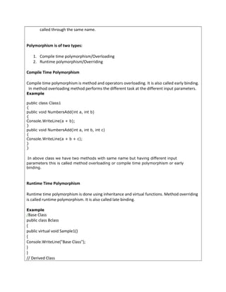 called through the same name.
Polymorphism is of two types:
1. Compile time polymorphism/Overloading
2. Runtime polymorphism/Overriding
Compile Time Polymorphism
Compile time polymorphism is method and operators overloading. It is also called early binding.
In method overloading method performs the different task at the different input parameters.
Example
public class Class1
{
public void NumbersAdd(int a, int b)
{
Console.WriteLine(a + b);
}
public void NumbersAdd(int a, int b, int c)
{
Console.WriteLine(a + b + c);
}
}
In above class we have two methods with same name but having different input
parameters this is called method overloading or compile time polymorphism or early
binding.
Runtime Time Polymorphism
Runtime time polymorphism is done using inheritance and virtual functions. Method overriding
is called runtime polymorphism. It is also called late binding.
Example
/Base Class
public class Bclass
{
public virtual void Sample1()
{
Console.WriteLine("Base Class");
}
}
// Derived Class
 