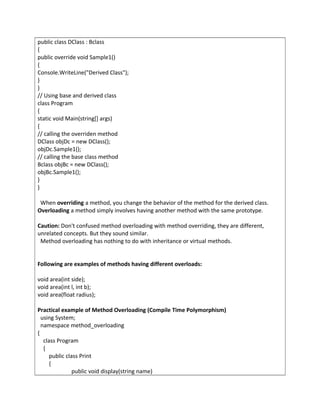 public class DClass : Bclass
{
public override void Sample1()
{
Console.WriteLine("Derived Class");
}
}
// Using base and derived class
class Program
{
static void Main(string[] args)
{
// calling the overriden method
DClass objDc = new DClass();
objDc.Sample1();
// calling the base class method
Bclass objBc = new DClass();
objBc.Sample1();
}
}
When overriding a method, you change the behavior of the method for the derived class.
Overloading a method simply involves having another method with the same prototype.
Caution: Don't confused method overloading with method overriding, they are different,
unrelated concepts. But they sound similar.
Method overloading has nothing to do with inheritance or virtual methods.
Following are examples of methods having different overloads:
void area(int side);
void area(int l, int b);
void area(float radius);
Practical example of Method Overloading (Compile Time Polymorphism)
using System;
namespace method_overloading
{
class Program
{
public class Print
{
public void display(string name)
 