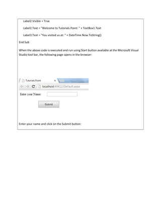 Label2.Visible = True
Label2.Text = "Welcome to Tutorials Point: " + TextBox1.Text
Label3.Text = "You visited us at: " + DateTime.Now.ToString()
End Sub
When the above code is executed and run using Start button available at the Microsoft Visual
Studio tool bar, the following page opens in the browser:
Enter your name and click on the Submit button:
 