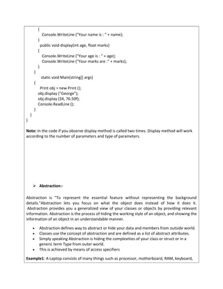 {
Console.WriteLine ("Your name is : " + name);
}
public void display(int age, float marks)
{
Console.WriteLine ("Your age is : " + age);
Console.WriteLine ("Your marks are :" + marks);
}
}
static void Main(string[] args)
{
Print obj = new Print ();
obj.display ("George");
obj.display (34, 76.50f);
Console.ReadLine ();
}
}
}
Note: In the code if you observe display method is called two times. Display method will work
according to the number of parameters and type of parameters.
 Abstraction:-
Abstraction is "To represent the essential feature without representing the background
details."Abstraction lets you focus on what the object does instead of how it does it.
Abstraction provides you a generalized view of your classes or objects by providing relevant
information. Abstraction is the process of hiding the working style of an object, and showing the
information of an object in an understandable manner.
• Abstraction defines way to abstract or hide your data and members from outside world.
• Classes use the concept of abstraction and are defined as a list of abstract attributes.
• Simply speaking Abstraction is hiding the complexities of your class or struct or in a
generic term Type from outer world.
• This is achieved by means of access specifiers
Example1: A Laptop consists of many things such as processor, motherboard, RAM, keyboard,
 