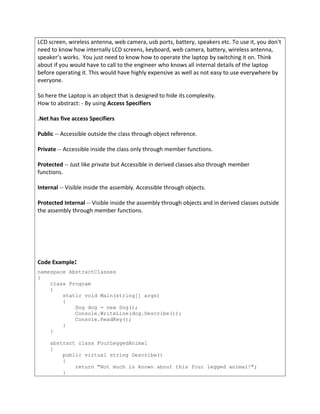 LCD screen, wireless antenna, web camera, usb ports, battery, speakers etc. To use it, you don't
need to know how internally LCD screens, keyboard, web camera, battery, wireless antenna,
speaker’s works. You just need to know how to operate the laptop by switching it on. Think
about if you would have to call to the engineer who knows all internal details of the laptop
before operating it. This would have highly expensive as well as not easy to use everywhere by
everyone.
So here the Laptop is an object that is designed to hide its complexity.
How to abstract: - By using Access Specifiers
.Net has five access Specifiers
Public -- Accessible outside the class through object reference.
Private -- Accessible inside the class only through member functions.
Protected -- Just like private but Accessible in derived classes also through member
functions.
Internal -- Visible inside the assembly. Accessible through objects.
Protected Internal -- Visible inside the assembly through objects and in derived classes outside
the assembly through member functions.
Code Example:
namespace AbstractClasses
{
class Program
{
static void Main(string[] args)
{
Dog dog = new Dog();
Console.WriteLine(dog.Describe());
Console.ReadKey();
}
}
abstract class FourLeggedAnimal
{
public virtual string Describe()
{
return "Not much is known about this four legged animal!";
}
 