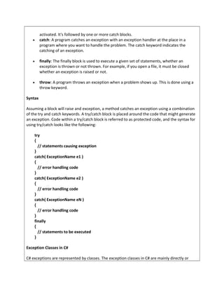 activated. It's followed by one or more catch blocks.
• catch: A program catches an exception with an exception handler at the place in a
program where you want to handle the problem. The catch keyword indicates the
catching of an exception.
• finally: The finally block is used to execute a given set of statements, whether an
exception is thrown or not thrown. For example, if you open a file, it must be closed
whether an exception is raised or not.
• throw: A program throws an exception when a problem shows up. This is done using a
throw keyword.
Syntax
Assuming a block will raise and exception, a method catches an exception using a combination
of the try and catch keywords. A try/catch block is placed around the code that might generate
an exception. Code within a try/catch block is referred to as protected code, and the syntax for
using try/catch looks like the following:
try
{
// statements causing exception
}
catch( ExceptionName e1 )
{
// error handling code
}
catch( ExceptionName e2 )
{
// error handling code
}
catch( ExceptionName eN )
{
// error handling code
}
finally
{
// statements to be executed
}
Exception Classes in C#
C# exceptions are represented by classes. The exception classes in C# are mainly directly or
 