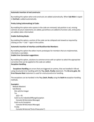 Automatic insertion of end constructs:
By enabling this option when end constructs are added automatically. When Sub Main is typed
in End Sub is added automatically.
Pretty Listing (reformatting) of Code:
By enabling this option extra spaces in the code are removed, tab position is set, missing
controls structure statements are added, paranthesis are added to function calls, end quotes
are added, dates reformatted.
Enable Outlining Mode:
By enabling this option a section of the code can be collapsed and viewed as required by
clicking on the '+' and '-' signs in the outline.
Automatic Insertion of Interface and MustOverride Members:
By enabling this option the editor inserts prototypes for members that are implemented,
inherited or overidden.
Enable Error Correction suggestions:
By enabling this option, solutions to common errors with an option to select the appropriate
correction that can be applied to the code are added.
Exception Handling.
Exceptions Handling are errors that are triggered at runtime, that are handled in VB.net
using structured error handling with the Try..Catch..Finally statement. The On erro goto, On
Error Resume Next statement is used for unstructured error handling.
The exceptions can be handled in the Try..Catch..finally using the Built-in exception handling
methods.
Example1:
Module Module1
Sub Main()
Dim a(3) As Integer
Try
a(5) = 45
Catch ex As IndexOutOfRangeException
Console.WriteLine(ex.Message)
Catch ex As Exception
Console.WriteLine(ex.Message)
Finally
Console.WriteLine("End of Execution")
 